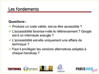 Les fondements Questions : Produire un code valide, est-ce être accessible ? L'accessibilité favorise-t-elle le référencement ? Google est-il un internaute aveugle ? L'accessibilité est-elle uniquement une affaire de technique ? Faut il privilégier les versions alternatives adaptés à chaque handicap ? Les fondements 