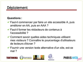 Déploiement Questions : Faut-il commencer par faire un site accessible A, puis améliorer en AA, puis en AAA ? Faut-il former les rédacteurs de contenus à l'accessibilité ? Comment savoir quelles aides techniques utilisent mes visiteurs ? Connaître le pourcentage d'utilisateurs de lecteurs d'écran ? Fournir une version texte alternative d'un site, est-ce mal ? Déploiement 