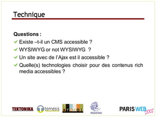 Technique Questions : Existe –t-il un CMS accessible ? WYSIWYG or not WYSIWYG  ? Un site avec de l’Ajax est il accessible ? Quelle(s) technologies choisir pour des contenus rich media accessibles ? Technique 