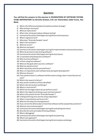 Questions 
You will find the answers to this exercise in FOUNDATIONS OF SOFTWARE TESTING 
ISTQB CERTIFICATION by Dorothy Graham, Erik van Veenendaal, Isabel Evans, Rex 
Black. 
1) What is the difference between test policies and test strategy? 
2) Why testing is necessary? 
3) What are statics tests? 
4) What is the critical point about software testing? 
5) Summarize the actions that happen during the test control process. 
6) What is regression test? 
7) What does “Pesticide Paradox” mean? 
8) What is the test basis? 
9) What are errors? 
10) What are hot spots? 
11) Summarize the actions that happen during the implementation and execution process. 
12) When do we have to start testing software? 
13) Summarize the actions that happen during the test closure. 
14) Is it possible exhaustively test a software? 
15) Who must test software? 
16) Is there a bug free software? 
17) What are the goals when you test a software? 
18) What are dynamic tests? 
19) When should we start the period of tests? 
20) Why is it important to start software tests during the development? 
21) What are failures? 
22) If you perform tests in a software and there were no bugs, does it mean they do not 
exist? 
23) What is the cause of a failure? 
24) How are the conditions of tests identified? 
25) What is the test analysis and design? 
26) What is a test control? 
27) Which are the stages where we can perform a test? 
28) What is the objective of doing a cause and root analysis? 
29) What is the solution for the “Pesticide Paradox”? 
30) Finding and fixing errors are the unique objectives? 
31) What is involved when we fix an error? 
32) What are the steps of a testing process? 
33) If you correct the defects does it mean that software will be accepted by customers? 
34) What are test summary report? 
35) Summarize the actions that happen during the evaluating exit criteria. 
36) Describe the seven principles of testing software. 
37) What is debugging? 
38) Summarize the actions that happen during the test planning. 
39) What is test approach? 
40) Summarize the actions that happen during the test analysis and design. 
