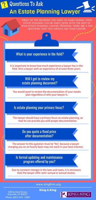 Questions To Ask
An Estate Planning Lawyer
Most of the decisions you need to make during your
estate planning can be easily done with the help of
your estate planning lawyer. However, there are a few
questions that you should ask your lawyer.
What is your experience in the eld?
It is important to know how much experience a lawyer has in the
eld. Hire a lawyer with an experience of at least three years.
Will I get to review my
You would want to review the documentation of your estate
plan regardless of who your lawyer is.
Is estate planning your primary focus?
The lawyer should have a primary focus on estate planning, so
that he can provide you with proper documentation.
Do you quote a xed price
The answer to this question must be 'Yes', because a lawyer
charging you on an hourly basis may not work in your best interest.
Is formal updating and maintenance
Due to constant changes in the laws and taxes, it is necessary
that the lawyer offer semi-annual or annual review.
after documentation?
program o ered by you?
estate planning document?
www.kingfirm.org
King & King
330 N. Main Street,
Kaysville, UT 84037
Phone: (801) 543 - 2288
 