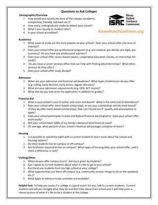 Questions to Ask Colleges
Demographic/Overview
  1. How would you classify the tone of the campus (academic,
     competitive, friendly, laid-back etc.)?
  2. How many undergraduate students attend your school?
  3. What’s your faculty to student ratio?
  4. Is your school accredited?                                       KnowHow2GoIllinois.org
Academics
   1. What areas of study are the most popular at your school? Does your school offer [my area of
      interest]?
   2. Does your school offer pre-professional programs (e.g. pre-medical, pre-dental, pre-legal, pre-
      business)? Do you have pre-professional advisors?
   3. Does your school offer career-based classes, cooperative education classes, or internships for
      credit?
   4. Do you have a career services office that can help with finding jobs/internships? What other
      services do they offer?
   5. Does your school offer study abroad?

Admission
   1. When are your admission and financial aid deadlines? What types of admission do you offer
       (e.g. rolling, early decision, early action, regular decision)?
   2. What are your admission requirements (e.g. GPA, ACT scores)?
   3. What else do you look at on my application in addition to grades?

Financial Aid
    1. What is your school’s cost of tuition and room and board? What is the total cost of attendance?
    2. Does your school offer merit-based scholarships, or are your scholarships strictly need-based?
        (If they do offer merit-based scholarships), how can I found out if I qualify and when/where to
        apply?
    3. Does your school participate in state and federal financial aid programs? Does your school offer
        work-study?
    4. Will your school meet 100% of my family’s demonstrated financial need?
    5. On average, what percent of you school’s financial aid packages comprise of loans?

Housing
   1. Is it possible to spend the night with a current student to learn more about the school and
       housing options?
   2. Do most students live on campus or off-campus?
   3. Are freshmen required to live on campus? What types of housing does your school offer, and is
       there a difference in cost?

Visiting/Other
    1. When do you offer campus tours? Are tours given by students?
    2. Can I speak to current students about what it’s like to go to your school?
    3. Are there any students from my high school at your college?
    4. What opportunities are there off campus (e.g. community service, things to do on the weekend
        etc.)?
    5. What types of extracurricular activities are available?

Helpful hint: To help you assess if a college is a good match for you, talk to current students. Current
students will tell you straight what they do and don’t like about their school and it will help paint a
clearer picture of what it’s like to be a student at the college.
 