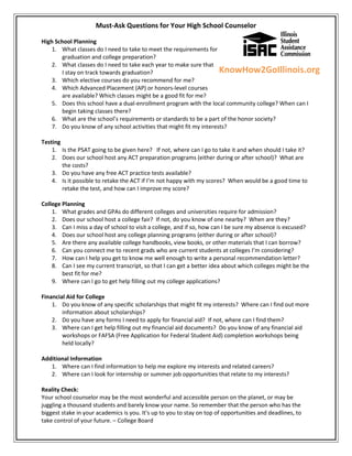 Must-Ask Questions for Your High School Counselor

High School Planning
    1. What classes do I need to take to meet the requirements for
       graduation and college preparation?
    2. What classes do I need to take each year to make sure that
       I stay on track towards graduation?                           KnowHow2GoIllinois.org
    3. Which elective courses do you recommend for me?
    4. Which Advanced Placement (AP) or honors-level courses
       are available? Which classes might be a good fit for me?
    5. Does this school have a dual-enrollment program with the local community college? When can I
       begin taking classes there?
    6. What are the school’s requirements or standards to be a part of the honor society?
    7. Do you know of any school activities that might fit my interests?

Testing
    1. Is the PSAT going to be given here? If not, where can I go to take it and when should I take it?
    2. Does our school host any ACT preparation programs (either during or after school)? What are
        the costs?
    3. Do you have any free ACT practice tests available?
    4. Is it possible to retake the ACT if I’m not happy with my scores? When would be a good time to
        retake the test, and how can I improve my score?

College Planning
    1. What grades and GPAs do different colleges and universities require for admission?
    2. Does our school host a college fair? If not, do you know of one nearby? When are they?
    3. Can I miss a day of school to visit a college, and if so, how can I be sure my absence is excused?
    4. Does our school host any college planning programs (either during or after school)?
    5. Are there any available college handbooks, view books, or other materials that I can borrow?
    6. Can you connect me to recent grads who are current students at colleges I’m considering?
    7. How can I help you get to know me well enough to write a personal recommendation letter?
    8. Can I see my current transcript, so that I can get a better idea about which colleges might be the
        best fit for me?
    9. Where can I go to get help filling out my college applications?

Financial Aid for College
    1. Do you know of any specific scholarships that might fit my interests? Where can I find out more
        information about scholarships?
    2. Do you have any forms I need to apply for financial aid? If not, where can I find them?
    3. Where can I get help filling out my financial aid documents? Do you know of any financial aid
        workshops or FAFSA (Free Application for Federal Student Aid) completion workshops being
        held locally?

Additional Information
   1. Where can I find information to help me explore my interests and related careers?
   2. Where can I look for internship or summer job opportunities that relate to my interests?

Reality Check:
Your school counselor may be the most wonderful and accessible person on the planet, or may be
juggling a thousand students and barely know your name. So remember that the person who has the
biggest stake in your academics is you. It's up to you to stay on top of opportunities and deadlines, to
take control of your future. – College Board
 