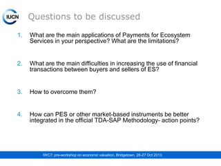 Questions to be discussed
1.

What are the main applications of Payments for Ecosystem
Services in your perspective? What are the limitations?

2.

What are the main difficulties in increasing the use of financial
transactions between buyers and sellers of ES?

3.

How to overcome them?

4.

How can PES or other market-based instruments be better
integrated in the official TDA-SAP Methodology- action points?

IWC7: pre-workshop on economic valuation, Bridgetown, 26-27 Oct 2013

 