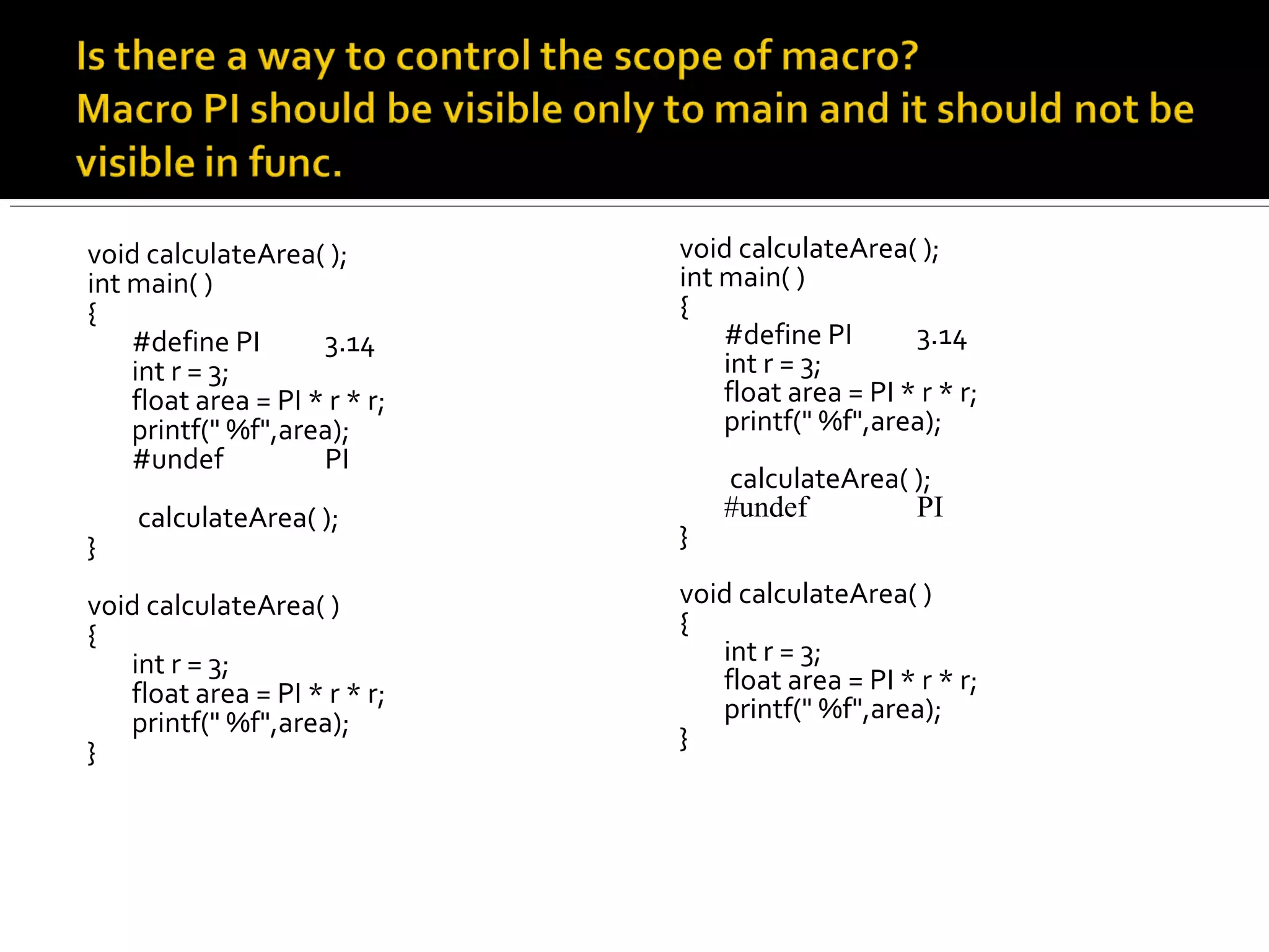 void calculateArea( );
int main( )
{
#define PI 3.14
int r = 3;
float area = PI * r * r;
printf(" %f",area);
#undef PI
calculateArea( );
}
void calculateArea( )
{
int r = 3;
float area = PI * r * r;
printf(" %f",area);
}
void calculateArea( );
int main( )
{
#define PI 3.14
int r = 3;
float area = PI * r * r;
printf(" %f",area);
calculateArea( );
#undef PI
}
void calculateArea( )
{
int r = 3;
float area = PI * r * r;
printf(" %f",area);
}
 