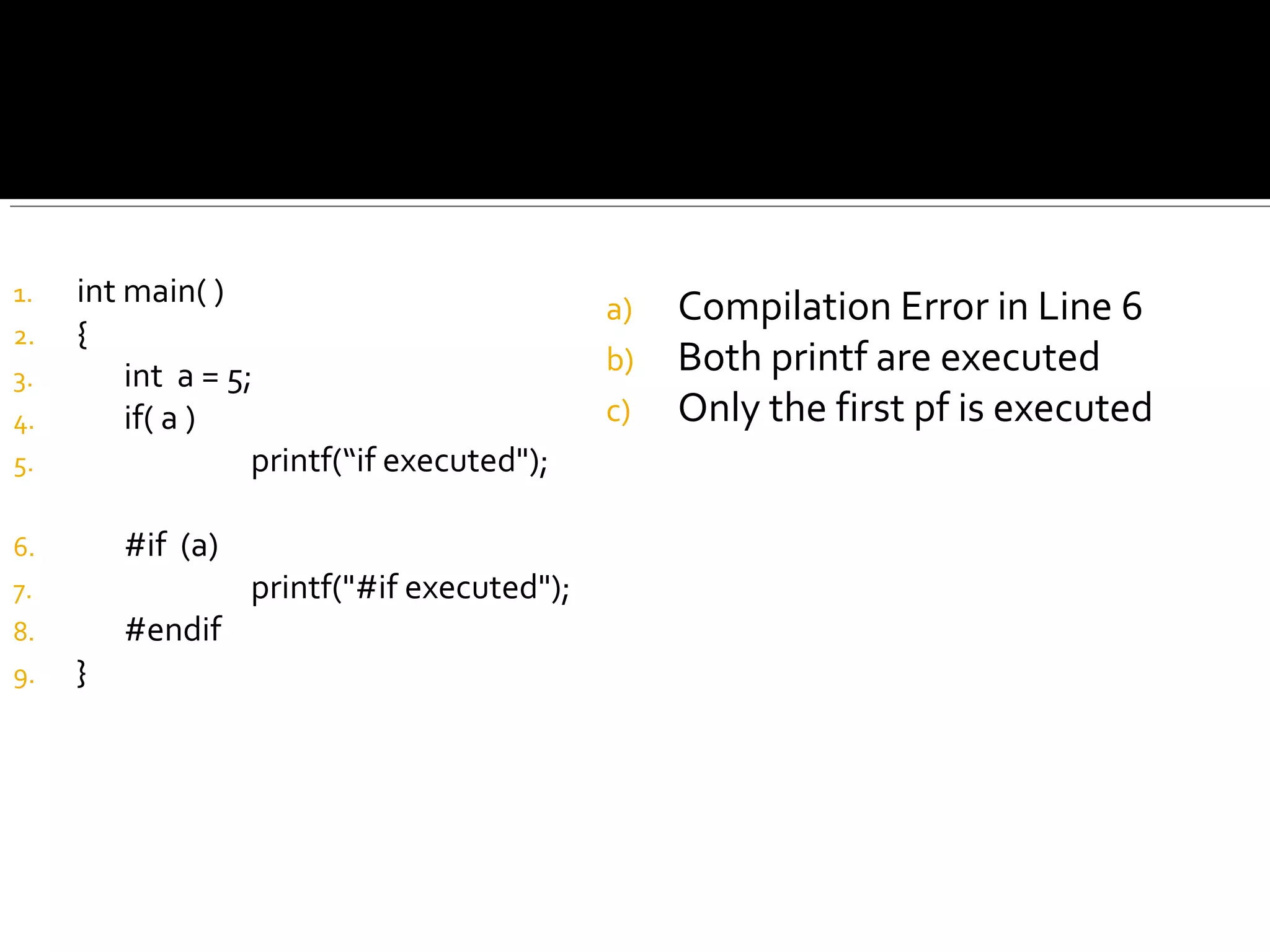 1. int main( )
2. {
3. int a = 5;
4. if( a )
5. printf(“if executed");
6. #if (a)
7. printf("#if executed");
8. #endif
9. }
a) Compilation Error in Line 6
b) Both printf are executed
c) Only the first pf is executed
 