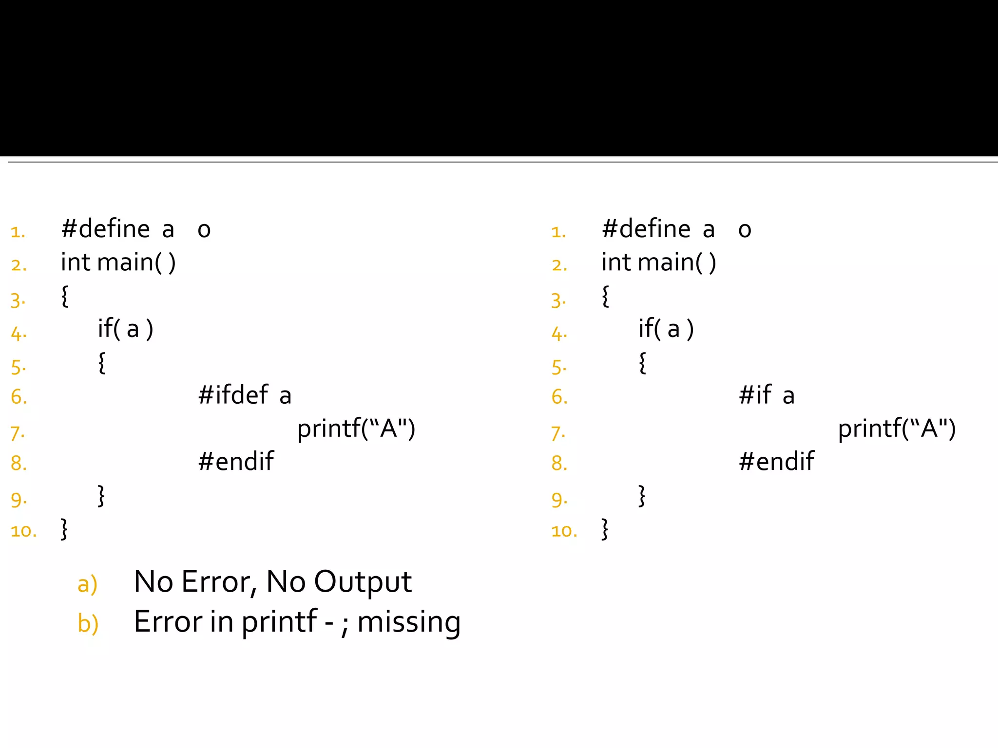 1. #define a 0
2. int main( )
3. {
4. if( a )
5. {
6. #ifdef a
7. printf(“A")
8. #endif
9. }
10. }
a) No Error, No Output
b) Error in printf - ; missing
1. #define a 0
2. int main( )
3. {
4. if( a )
5. {
6. #if a
7. printf(“A")
8. #endif
9. }
10. }
 