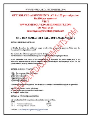 WWW.SMUSOLVEDASSIGNMENTS.COM 
GET SOLVED ASSIGNMENTS AT Rs.125 per subject or 
Rs.600 per semester 
VISIT 
WWW.SMUSOLVEDASSIGNMENTS.COM 
Or Mail us at 
solvemyassignments@gmail.com 
SMU BBA SEMESTER 2 FALL 2014 ASSIGNMENTS 
BBA 201- RESEARCH METHODS 
1 Briefly describes the different steps involved in a research process. What are the 
characteristics of good research? 
2 a. Explain the different types of research designs. 
b. Differentiate between Probability and Non-probability sampling methods. 
3 The important task ahead of the researcher is to document the entire work done in the 
form of a well-structured research report. Explain the report writing steps. What are the 
guidelines for writing the research report? 
BBA202: BUSINESS STRATEGY 
1 Give the meaning of the following: 
(a) Business strategy 
(b) Business Policy 
(c) Strategic Analysis 
(d) Strategic Planning 
2 Define strategic management. What are the causes for failure of Strategic Management? 
3 Write short notes on the following: 
a) Core competencies and their importance 
b) Strategic leadership. 
BBA 203 &- FINANCIAL ACCOUNTING 
1 Journalize the following transactions in the books of Balu. 
2004 Rs. 
Jan. 1 Commenced business 25,000 
Jan. 2 Goods purchased for cash 15,000 
EMAIL US AT- solvemyassignments@gmail.com 
 