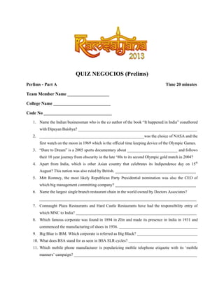 QUIZ NEGOCIOS (Prelims)
Perlims - Part A

Time 20 minutes

Team Member Name ___________________
College Name __________________________
Code No _______________________________
1. Name the Indian businessman who is the co author of the book “It happened in India” coauthored
with Dipayan Baishya? ___________________________________________________________
2. ____________________________________________________was the choice of NASA and the
first watch on the moon in 1969 which is the official time keeping device of the Olympic Games.
3. “Dare to Dream” is a 2005 sports documentary about _________________________ and follows
their 18 year journey from obscurity in the late „80s to its second Olympic gold match in 2004?
4. Apart from India, which is other Asian country that celebrates its Indipendence day on 15th
August? This nation was also ruled by British. ________________________________________
5. Mitt Romney, the most likely Republican Party Presidential nomination was also the CEO of
which big management committing company? ________________________________________
6. Name the largest single branch restaurant chain in the world owned by Doctors Associates?
______________________________________________________________________________
7. Connaught Plaza Restaurants and Hard Castle Restaurants have had the responsibility entry of
which MNC to India? ____________________________________________________________
8. Which famous corporate was found in 1894 in Zlin and made its presence in India in 1931 and
commenced the manufacturing of shoes in 1936. _______________________________________
9. Big Blue is IBM. Which corporate is referred as Big Black? ______________________________
10. What does BSA stand for as seen in BSA SLR cycles? __________________________________
11. Which mobile phone manufacturer is popularizing mobile telephone etiquette with its „mobile
manners‟ campaign? _____________________________________________________________

 