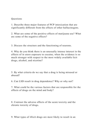 Questions
1. Describe three major features of PCP intoxication that are
significantly different from the effects of other hallucinogens.
2. What are some of the positive effects of marijuana use? What
are some of the negative effects?
3. Discuss the structure and the functioning of neurons.
4. Why do you think there is an unusually intense interest in the
effects of in utero exposure to cocaine, when the evidence is so
much stronger with respect to the most widely available licit
drugs, alcohol, and nicotine?
5. By what criteria do we say that a drug is being misused or
abused?
6. Can LSD result in drug dependence? Why or why not?
7. What could be the various factors that are responsible for the
effects of drugs on the mind and body?
8. Contrast the adverse effects of the acute toxicity and the
chronic toxicity of drugs.
9. What types of illicit drugs are most likely to result in an
 