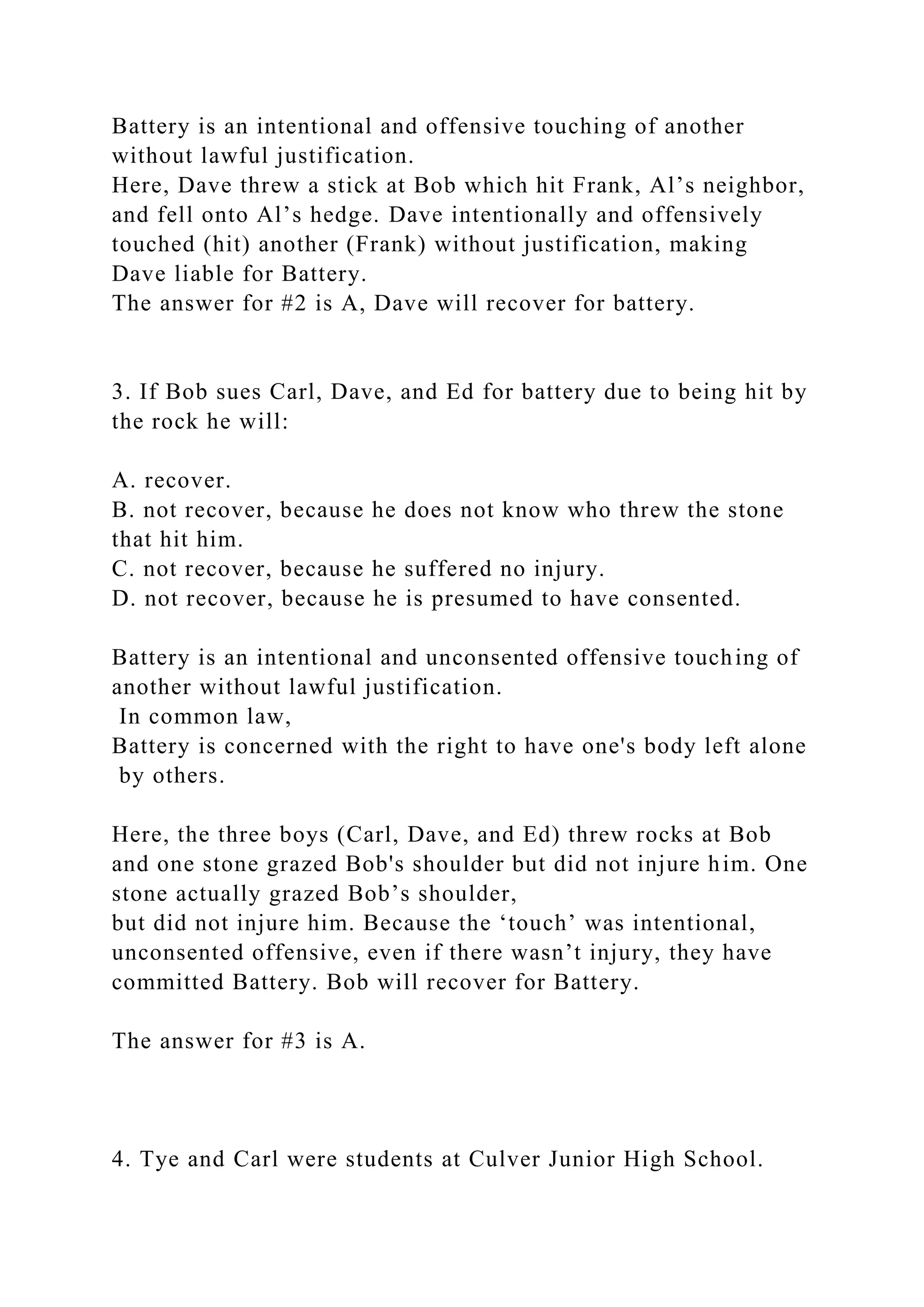 Battery is an intentional and offensive touching of another
without lawful justification.
Here, Dave threw a stick at Bob which hit Frank, Al’s neighbor,
and fell onto Al’s hedge. Dave intentionally and offensively
touched (hit) another (Frank) without justification, making
Dave liable for Battery.
The answer for #2 is A, Dave will recover for battery.
3. If Bob sues Carl, Dave, and Ed for battery due to being hit by
the rock he will:
A. recover.
B. not recover, because he does not know who threw the stone
that hit him.
C. not recover, because he suffered no injury.
D. not recover, because he is presumed to have consented.
Battery is an intentional and unconsented offensive touching of
another without lawful justification.
In common law,
Battery is concerned with the right to have one's body left alone
by others.
Here, the three boys (Carl, Dave, and Ed) threw rocks at Bob
and one stone grazed Bob's shoulder but did not injure him. One
stone actually grazed Bob’s shoulder,
but did not injure him. Because the ‘touch’ was intentional,
unconsented offensive, even if there wasn’t injury, they have
committed Battery. Bob will recover for Battery.
The answer for #3 is A.
4. Tye and Carl were students at Culver Junior High School.
 