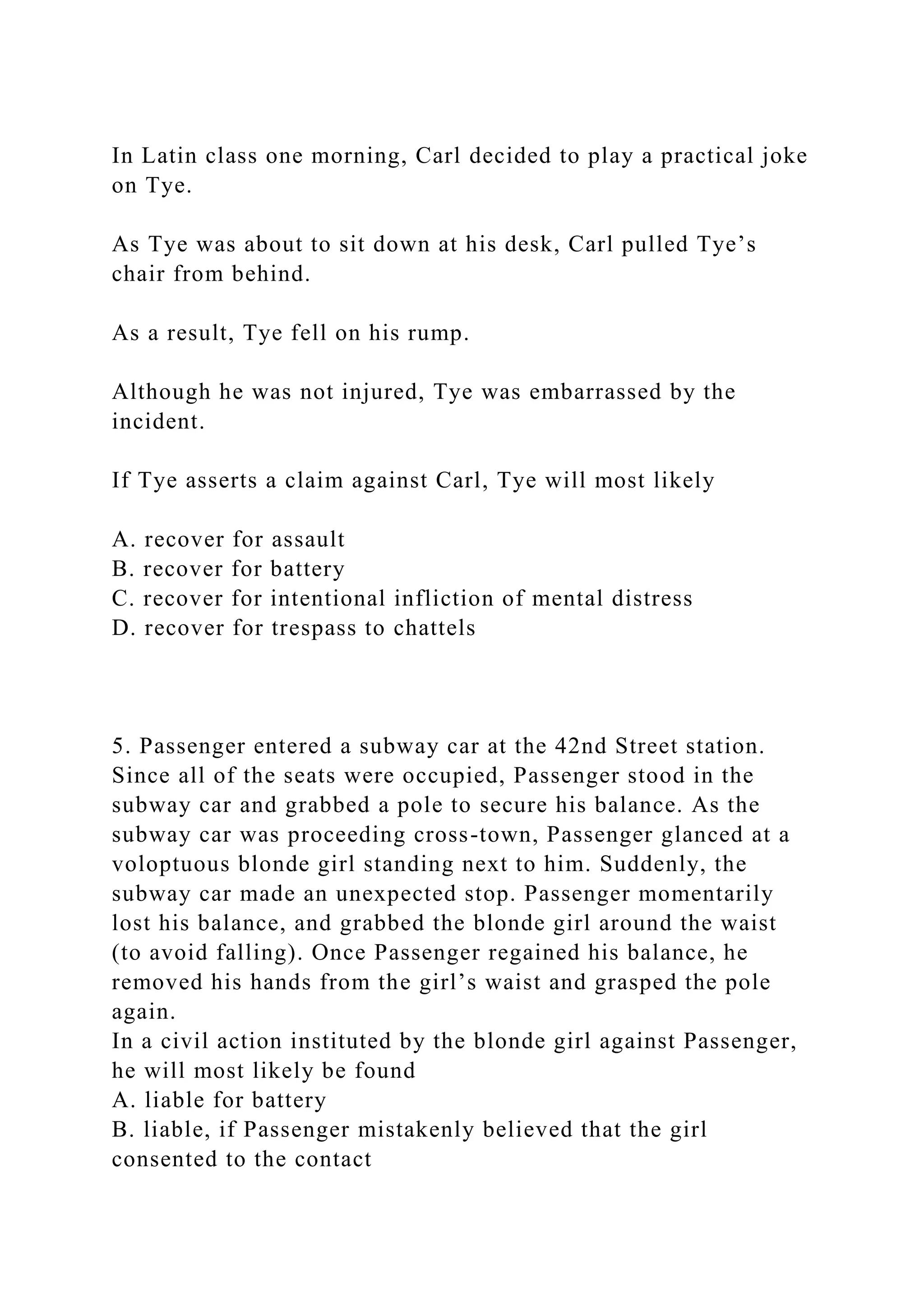 In Latin class one morning, Carl decided to play a practical joke
on Tye.
As Tye was about to sit down at his desk, Carl pulled Tye’s
chair from behind.
As a result, Tye fell on his rump.
Although he was not injured, Tye was embarrassed by the
incident.
If Tye asserts a claim against Carl, Tye will most likely
A. recover for assault
B. recover for battery
C. recover for intentional infliction of mental distress
D. recover for trespass to chattels
5. Passenger entered a subway car at the 42nd Street station.
Since all of the seats were occupied, Passenger stood in the
subway car and grabbed a pole to secure his balance. As the
subway car was proceeding cross-town, Passenger glanced at a
voloptuous blonde girl standing next to him. Suddenly, the
subway car made an unexpected stop. Passenger momentarily
lost his balance, and grabbed the blonde girl around the waist
(to avoid falling). Once Passenger regained his balance, he
removed his hands from the girl’s waist and grasped the pole
again.
In a civil action instituted by the blonde girl against Passenger,
he will most likely be found
A. liable for battery
B. liable, if Passenger mistakenly believed that the girl
consented to the contact
 