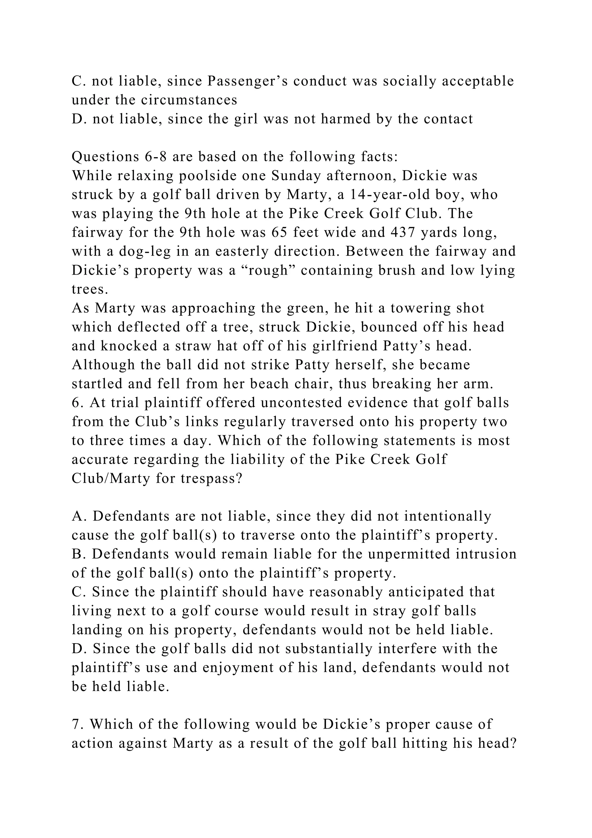 C. not liable, since Passenger’s conduct was socially acceptable
under the circumstances
D. not liable, since the girl was not harmed by the contact
Questions 6-8 are based on the following facts:
While relaxing poolside one Sunday afternoon, Dickie was
struck by a golf ball driven by Marty, a 14-year-old boy, who
was playing the 9th hole at the Pike Creek Golf Club. The
fairway for the 9th hole was 65 feet wide and 437 yards long,
with a dog-leg in an easterly direction. Between the fairway and
Dickie’s property was a “rough” containing brush and low lying
trees.
As Marty was approaching the green, he hit a towering shot
which deflected off a tree, struck Dickie, bounced off his head
and knocked a straw hat off of his girlfriend Patty’s head.
Although the ball did not strike Patty herself, she became
startled and fell from her beach chair, thus breaking her arm.
6. At trial plaintiff offered uncontested evidence that golf balls
from the Club’s links regularly traversed onto his property two
to three times a day. Which of the following statements is most
accurate regarding the liability of the Pike Creek Golf
Club/Marty for trespass?
A. Defendants are not liable, since they did not intentionally
cause the golf ball(s) to traverse onto the plaintiff’s property.
B. Defendants would remain liable for the unpermitted intrusion
of the golf ball(s) onto the plaintiff’s property.
C. Since the plaintiff should have reasonably anticipated that
living next to a golf course would result in stray golf balls
landing on his property, defendants would not be held liable.
D. Since the golf balls did not substantially interfere with the
plaintiff’s use and enjoyment of his land, defendants would not
be held liable.
7. Which of the following would be Dickie’s proper cause of
action against Marty as a result of the golf ball hitting his head?
 