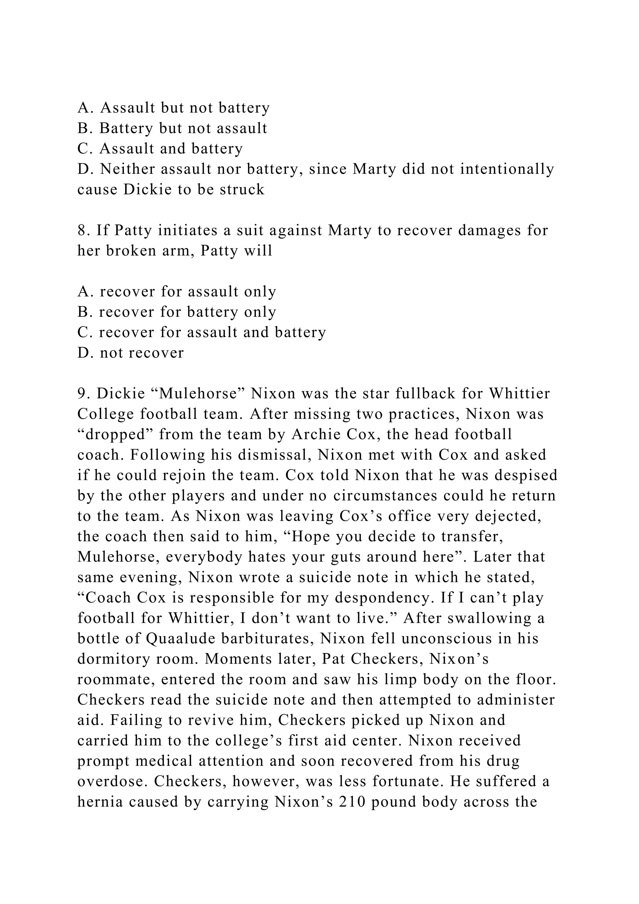 A. Assault but not battery
B. Battery but not assault
C. Assault and battery
D. Neither assault nor battery, since Marty did not intentionally
cause Dickie to be struck
8. If Patty initiates a suit against Marty to recover damages for
her broken arm, Patty will
A. recover for assault only
B. recover for battery only
C. recover for assault and battery
D. not recover
9. Dickie “Mulehorse” Nixon was the star fullback for Whittier
College football team. After missing two practices, Nixon was
“dropped” from the team by Archie Cox, the head football
coach. Following his dismissal, Nixon met with Cox and asked
if he could rejoin the team. Cox told Nixon that he was despised
by the other players and under no circumstances could he return
to the team. As Nixon was leaving Cox’s office very dejected,
the coach then said to him, “Hope you decide to transfer,
Mulehorse, everybody hates your guts around here”. Later that
same evening, Nixon wrote a suicide note in which he stated,
“Coach Cox is responsible for my despondency. If I can’t play
football for Whittier, I don’t want to live.” After swallowing a
bottle of Quaalude barbiturates, Nixon fell unconscious in his
dormitory room. Moments later, Pat Checkers, Nixon’s
roommate, entered the room and saw his limp body on the floor.
Checkers read the suicide note and then attempted to administer
aid. Failing to revive him, Checkers picked up Nixon and
carried him to the college’s first aid center. Nixon received
prompt medical attention and soon recovered from his drug
overdose. Checkers, however, was less fortunate. He suffered a
hernia caused by carrying Nixon’s 210 pound body across the
 