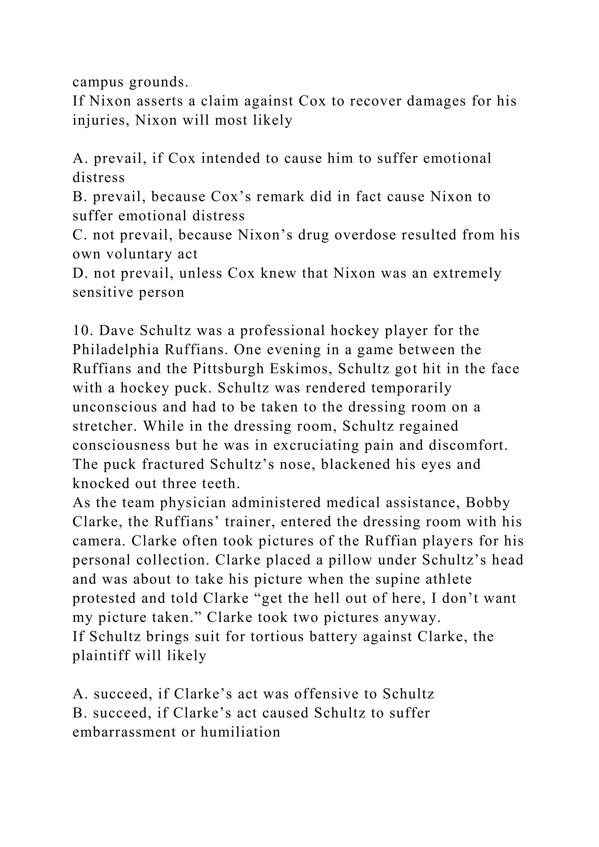campus grounds.
If Nixon asserts a claim against Cox to recover damages for his
injuries, Nixon will most likely
A. prevail, if Cox intended to cause him to suffer emotional
distress
B. prevail, because Cox’s remark did in fact cause Nixon to
suffer emotional distress
C. not prevail, because Nixon’s drug overdose resulted from his
own voluntary act
D. not prevail, unless Cox knew that Nixon was an extremely
sensitive person
10. Dave Schultz was a professional hockey player for the
Philadelphia Ruffians. One evening in a game between the
Ruffians and the Pittsburgh Eskimos, Schultz got hit in the face
with a hockey puck. Schultz was rendered temporarily
unconscious and had to be taken to the dressing room on a
stretcher. While in the dressing room, Schultz regained
consciousness but he was in excruciating pain and discomfort.
The puck fractured Schultz’s nose, blackened his eyes and
knocked out three teeth.
As the team physician administered medical assistance, Bobby
Clarke, the Ruffians’ trainer, entered the dressing room with his
camera. Clarke often took pictures of the Ruffian players for his
personal collection. Clarke placed a pillow under Schultz’s head
and was about to take his picture when the supine athlete
protested and told Clarke “get the hell out of here, I don’t want
my picture taken.” Clarke took two pictures anyway.
If Schultz brings suit for tortious battery against Clarke, the
plaintiff will likely
A. succeed, if Clarke’s act was offensive to Schultz
B. succeed, if Clarke’s act caused Schultz to suffer
embarrassment or humiliation
 