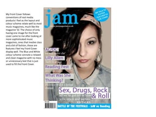 My Front Cover follows
conventions of real media
products I feel as the layout and
colour scheme relate well to most
music magazines, much like the
magazine ‘Q’. The choice of only
having one image for the front
cover came to me after looking at
more sophisticated music
magazines, ones that involve class
and a bit of fashion, these are
features I feel my Front Cover
display well. The Blue and White
colour scheme connote a relaxed
and clean magazine with no mess
or unnecessary text that is just
used to fill the Front Cover.
 