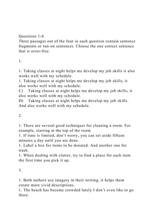 Questions 1-6
Three passages out of the four in each question contain sentence
fragments or run-on sentences. Choose the one correct sentence
that is error-free.
1.
1. Taking classes at night helps me develop my job skills it also
works well with my schedule.
1. Taking classes at night helps me develop my job skills, it
also works well with my schedule.
C) Taking classes at night helps me develop my job skills; it
also works well with my schedule.
D) Taking classes at night helps me develop my job skills.
And also works well with my schedule.
2.
1. There are several good techniques for cleaning a room. For
example, starting at the top of the room.
1. If time is limited, don’t worry, you can set aside fifteen
minutes a day until you are done.
1. Label a box for items to be donated. And another one for
trash.
1. When dealing with clutter, try to find a place for each item
the first time you pick it up.
3.
1. Both authors use imagery in their writing, it helps them
create more vivid descriptions.
1. The beach has become crowded lately I don’t even like to go
there.
 
