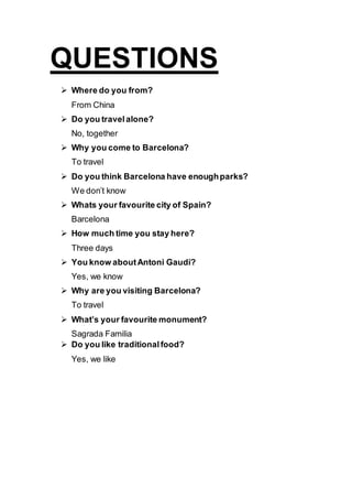 QUESTIONS
 Where do you from?
From China
 Do you travelalone?
No, together
 Why you come to Barcelona?
To travel
 Do you think Barcelona have enoughparks?
We don’t know
 Whats your favourite city of Spain?
Barcelona
 How much time you stay here?
Three days
 You know aboutAntoni Gaudi?
Yes, we know
 Why are you visiting Barcelona?
To travel
 What’s your favourite monument?
Sagrada Familia
 Do you like traditionalfood?
Yes, we like
 