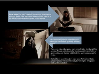 There are no males in the opening or any other ethnicities other than a White
American. This was unintentional, other ethnicities would have worked in our
opening but our main character established in the opening is appropriate for
the plot.
The fact that we have not included a broad range of ethnicities and older
generations means that we could possibly be narrowing the demographic
which our film would attract.
Social groups- The main Character in our opening is White American
young girl, working class. We chose to use a young main character as
this reflects horrors core audience, so she is more relatable.
The supernatural figure is left unidentifiable in our
opening, you cannot tell the figures age gender or
ethnicity.
 