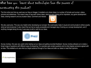 The first online tool that we used was our blog on blogger. It enabled us to share ideas in a number of formats such as text, videos,
pictures and slideshows. This made it easy to see each others ideas, what we were looking at for inspiration, any genre development
ideas, sharing research and any location ideas. Comment and interact
We also used prezi. This was very helpful when developing out concept. We could easily make it visual and communicate to others exactly
what we had envisioned. It also meant that we had an easily accessible and managed way of storing our concept development, and if
anything changed along the way it was easy to edit or add too our ideas.
Survey monkey- this was very useful when testing out our ideas and getting recorded feedback. Survey monkey allowed us to create a
broad range of questions with different ways of answering. For example open ended questions and to what degree someone agreed with
an idea. This enabled us to see what our target audience through of our ideas and alter our ideas to meet their opinions.
What have you learnt about technologies from the process of
constructing this product?
 