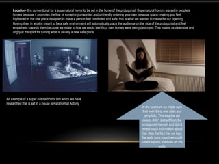 Location- It is conventional for a supernatural horror to be set in the home of the protagonist. Supernatural horrors are set in people’s
homes because it promotes the fear of something unwanted and unfriendly entering your own personal space, making you feel
frightened in the one place designed to make a person feel comforted and safe, this is what we wanted to create for our opening.
Having it set in what is meant to be a safe environment will automatically place the audience on the side of the protagonist and feel
empathetic towards them because we relate to how we would feel if our own homes were being destroyed. This makes us defensive and
angry at the spirit for ruining what is usually a new safe place.
An example of a super natural horror film which we have
researched that is set in a house is Paranormal Activity
In the bedroom we made sure
that everything was plain and
simplistic. This way the set
design didn’t distract from the
protagonist Hannah and didn’t
reveal much information about
her. Also the fact that we kept
the walls bare meant we could
create stylistic shadows on the
walls.
 
