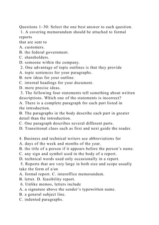 Questions 1–30: Select the one best answer to each question.
1. A covering memorandum should be attached to formal
reports
that are sent to
A. customers.
B. the federal government.
C. shareholders.
D. someone within the company.
2. One advantage of topic outlines is that they provide
A. topic sentences for your paragraphs.
B. new ideas for your outline.
C. internal headings for your document.
D. more precise ideas.
3. The following four statements tell something about written
descriptions. Which one of the statements is incorrect?
A. There is a complete paragraph for each part listed in
the introduction.
B. The paragraphs in the body describe each part in greater
detail than the introduction.
C. One paragraph describes several different parts.
D. Transitional clues such as first and next guide the reader.
4. Business and technical writers use abbreviations for
A. days of the week and months of the year.
B. the title of a person if it appears before the person’s name.
C. any sign and symbol used in the body of a report.
D. technical words used only occasionally in a report.
5. Reports that are very large in both size and scope usually
take the form of a/an
A. formal report. C. interoffice memorandum.
B. letter. D. feasibility report.
6. Unlike memos, letters include
A. a signature above the sender’s typewritten name.
B. a general subject line.
C. indented paragraphs.
 