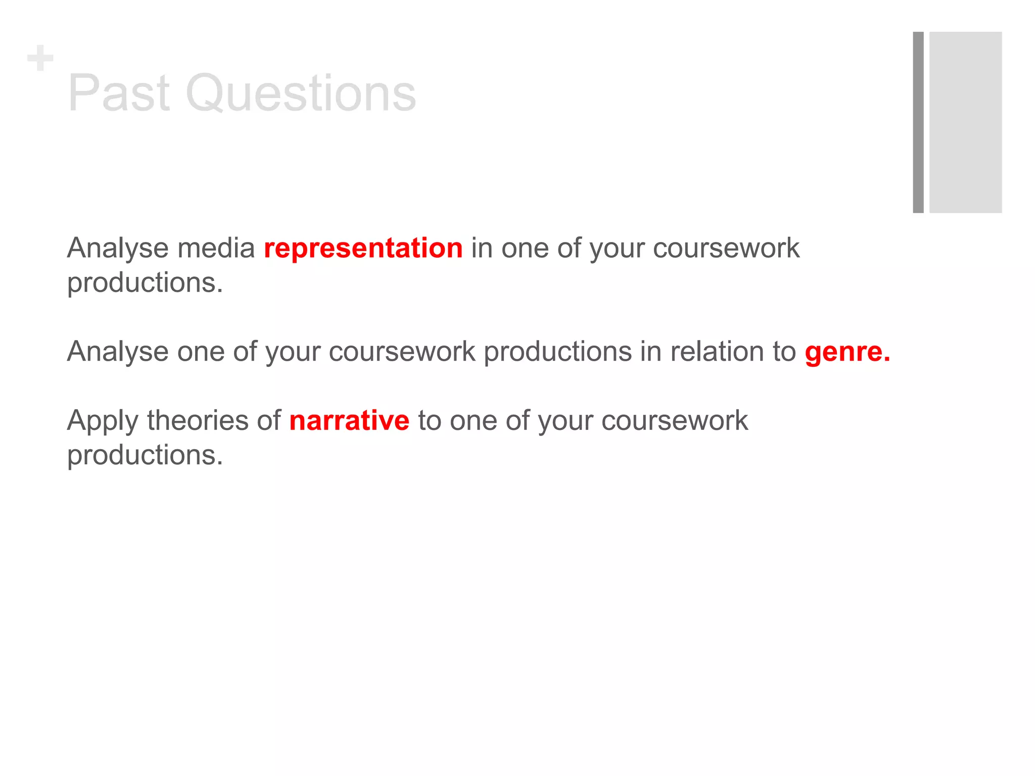+
Past Questions
Analyse media representation in one of your coursework
productions.
Analyse one of your coursework productions in relation to genre.
Apply theories of narrative to one of your coursework
productions.
 