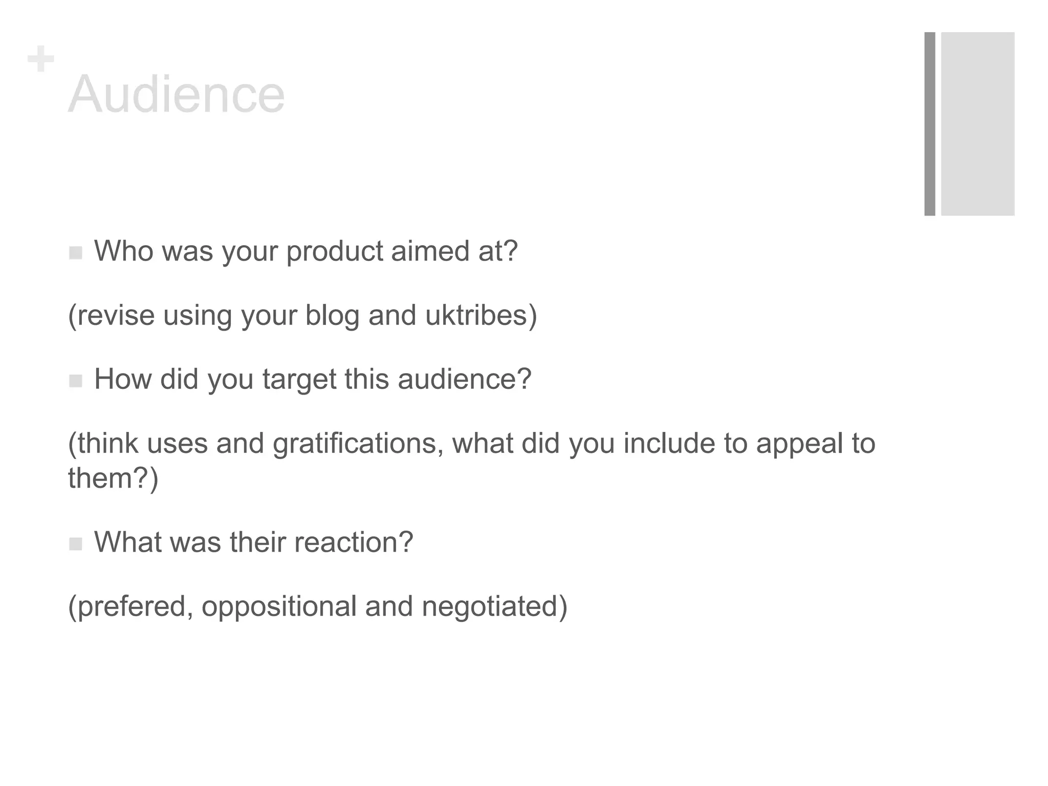 +
Audience
 Who was your product aimed at?
(revise using your blog and uktribes)
 How did you target this audience?
(think uses and gratifications, what did you include to appeal to
them?)
 What was their reaction?
(prefered, oppositional and negotiated)
 