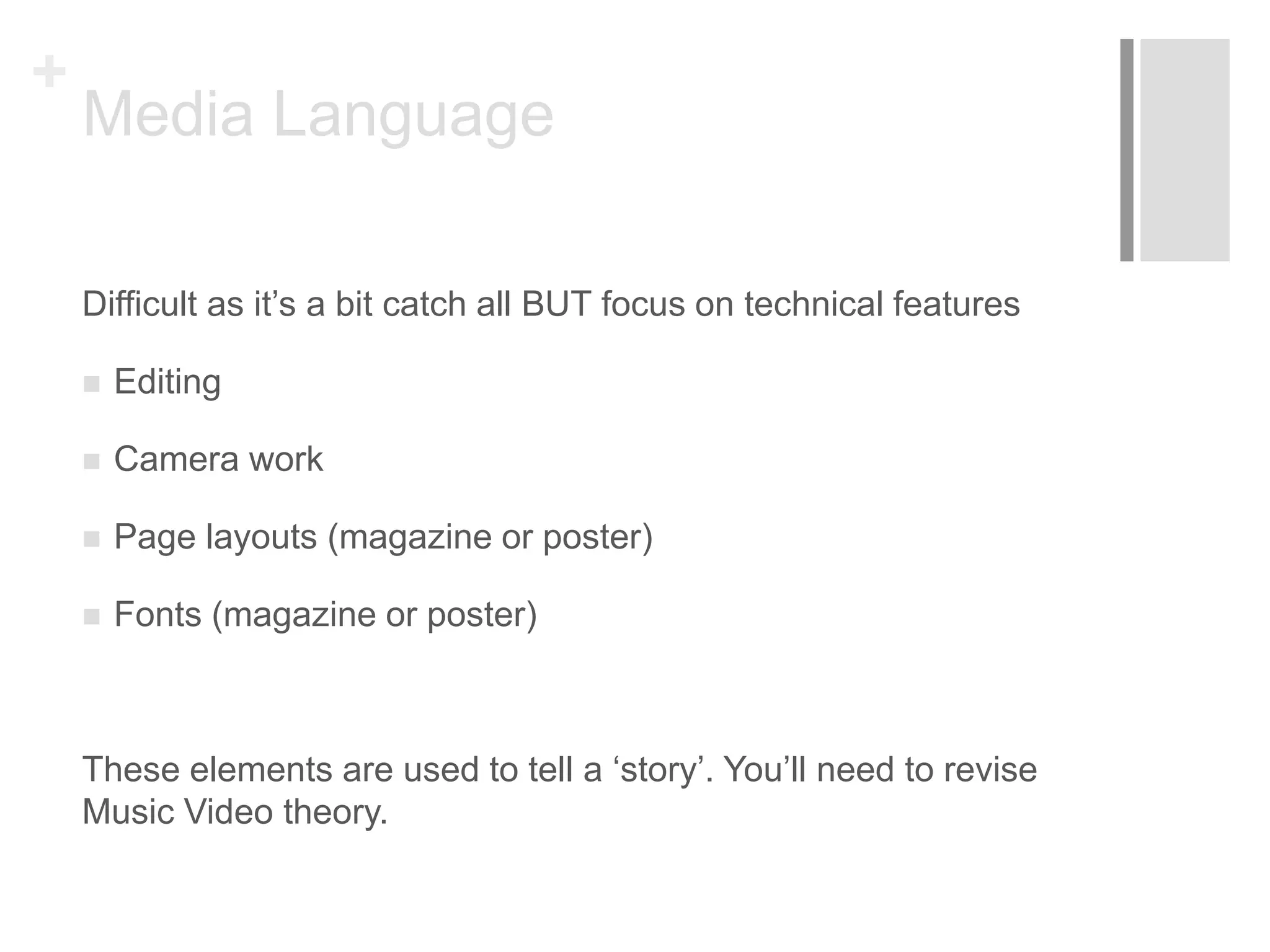 +
Media Language
Difficult as it’s a bit catch all BUT focus on technical features
 Editing
 Camera work
 Page layouts (magazine or poster)
 Fonts (magazine or poster)
These elements are used to tell a ‘story’. You’ll need to revise
Music Video theory.
 