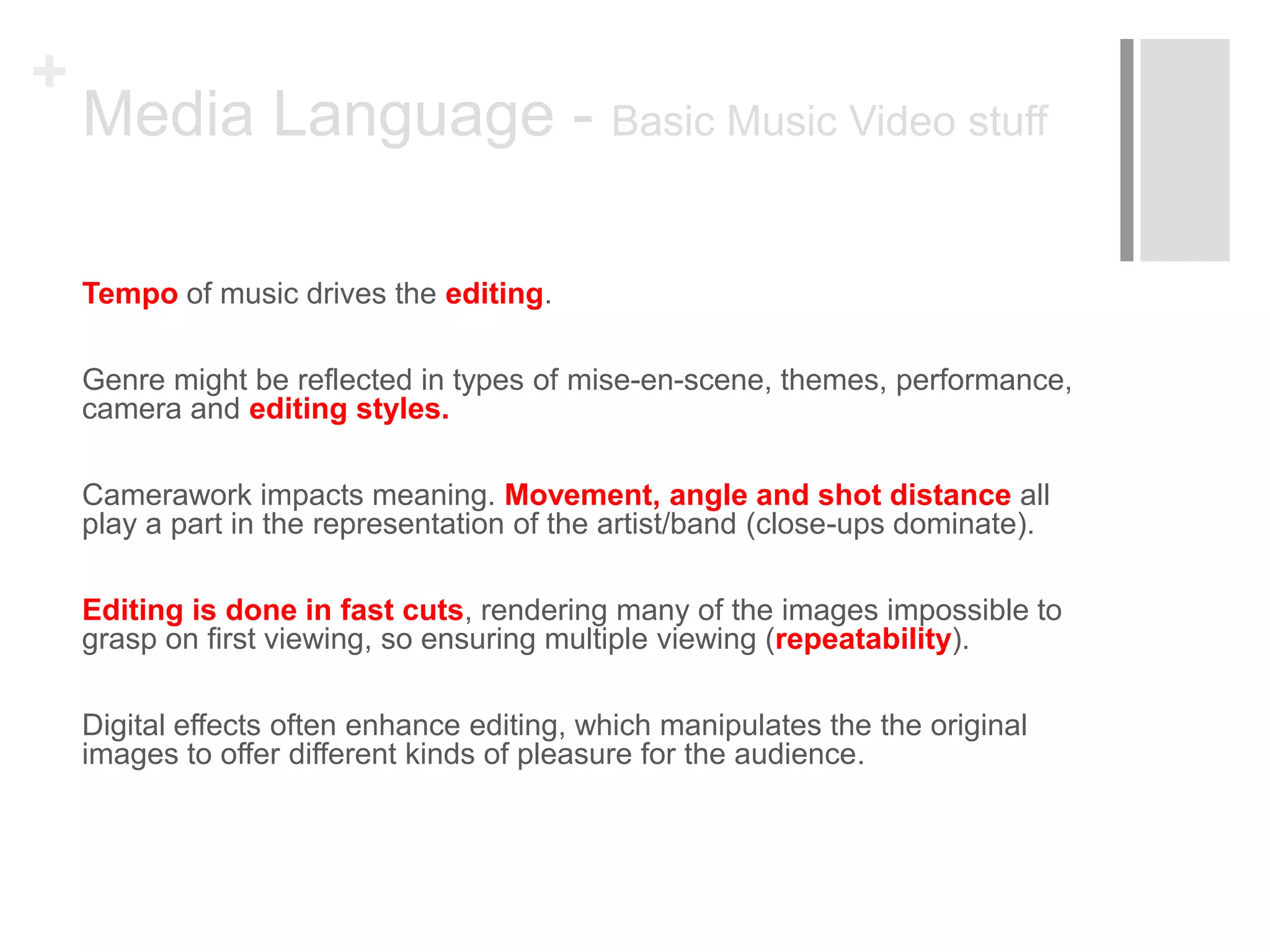 +
Media Language - Basic Music Video stuff
Tempo of music drives the editing.
Genre might be reflected in types of mise-en-scene, themes, performance,
camera and editing styles.
Camerawork impacts meaning. Movement, angle and shot distance all
play a part in the representation of the artist/band (close-ups dominate).
Editing is done in fast cuts, rendering many of the images impossible to
grasp on first viewing, so ensuring multiple viewing (repeatability).
Digital effects often enhance editing, which manipulates the the original
images to offer different kinds of pleasure for the audience.
 