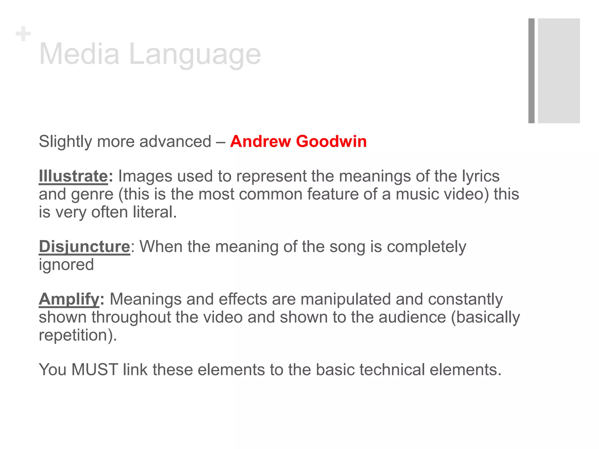 +
Media Language
Slightly more advanced – Andrew Goodwin
Illustrate: Images used to represent the meanings of the lyrics
and genre (this is the most common feature of a music video) this
is very often literal.
Disjuncture: When the meaning of the song is completely
ignored
Amplify: Meanings and effects are manipulated and constantly
shown throughout the video and shown to the audience (basically
repetition).
You MUST link these elements to the basic technical elements.
 