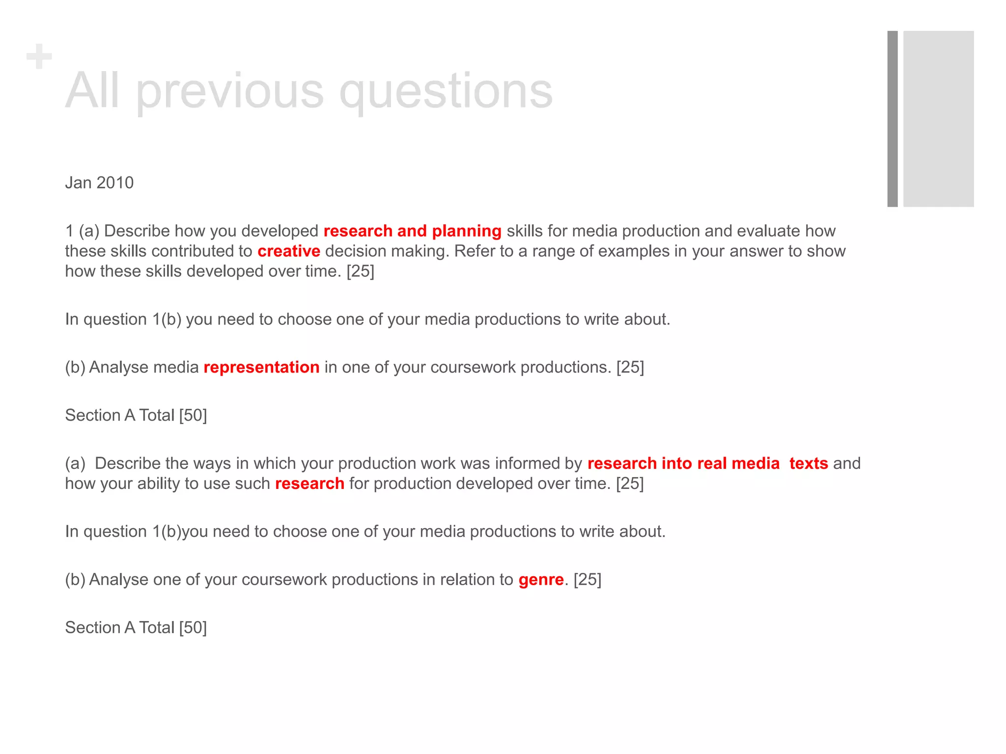 +
All previous questions
Jan 2010
1 (a) Describe how you developed research and planning skills for media production and evaluate how
these skills contributed to creative decision making. Refer to a range of examples in your answer to show
how these skills developed over time. [25]
In question 1(b) you need to choose one of your media productions to write about.
(b) Analyse media representation in one of your coursework productions. [25]
Section A Total [50]
(a) Describe the ways in which your production work was informed by research into real media texts and
how your ability to use such research for production developed over time. [25]
In question 1(b)you need to choose one of your media productions to write about.
(b) Analyse one of your coursework productions in relation to genre. [25]
Section A Total [50]
 