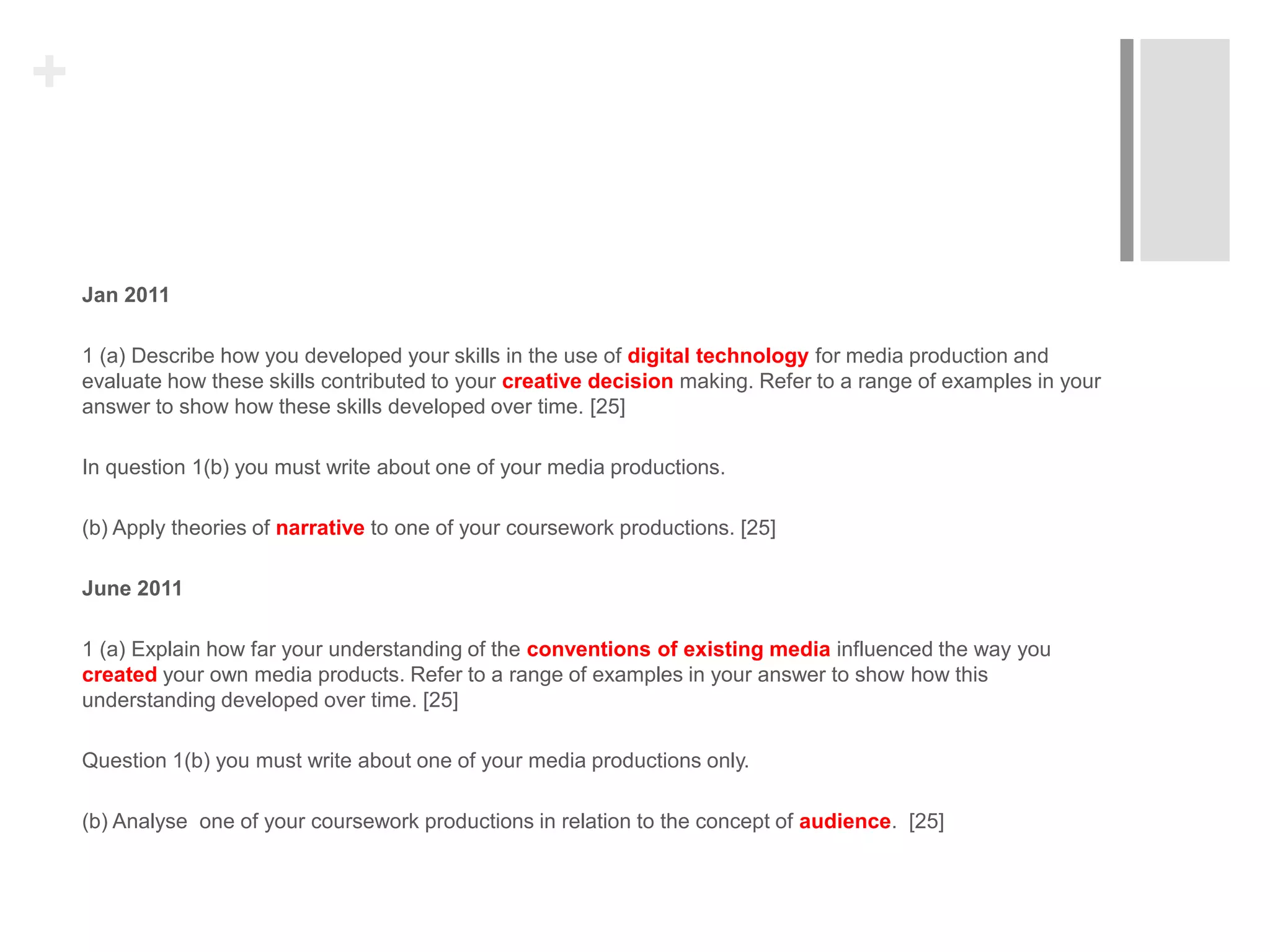 +
Jan 2011
1 (a) Describe how you developed your skills in the use of digital technology for media production and
evaluate how these skills contributed to your creative decision making. Refer to a range of examples in your
answer to show how these skills developed over time. [25]
In question 1(b) you must write about one of your media productions.
(b) Apply theories of narrative to one of your coursework productions. [25]
June 2011
1 (a) Explain how far your understanding of the conventions of existing media influenced the way you
created your own media products. Refer to a range of examples in your answer to show how this
understanding developed over time. [25]
Question 1(b) you must write about one of your media productions only.
(b) Analyse one of your coursework productions in relation to the concept of audience. [25]
 