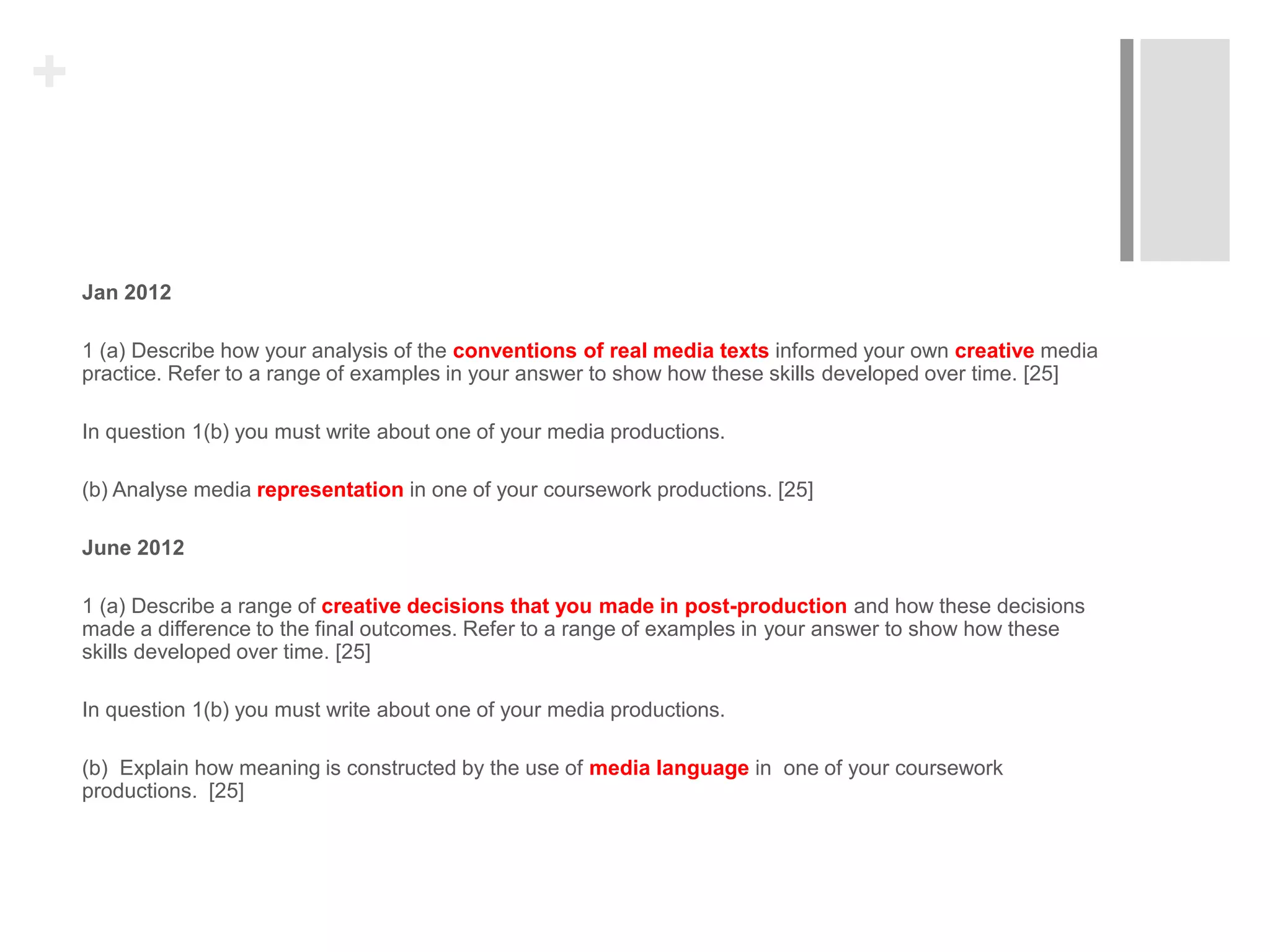 +
Jan 2012
1 (a) Describe how your analysis of the conventions of real media texts informed your own creative media
practice. Refer to a range of examples in your answer to show how these skills developed over time. [25]
In question 1(b) you must write about one of your media productions.
(b) Analyse media representation in one of your coursework productions. [25]
June 2012
1 (a) Describe a range of creative decisions that you made in post-production and how these decisions
made a difference to the final outcomes. Refer to a range of examples in your answer to show how these
skills developed over time. [25]
In question 1(b) you must write about one of your media productions.
(b) Explain how meaning is constructed by the use of media language in one of your coursework
productions. [25]
 