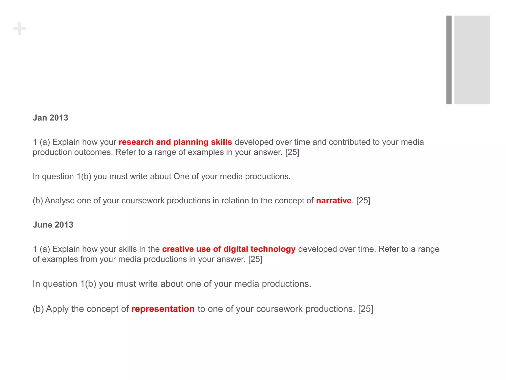 +
Jan 2013
1 (a) Explain how your research and planning skills developed over time and contributed to your media
production outcomes. Refer to a range of examples in your answer. [25]
In question 1(b) you must write about One of your media productions.
(b) Analyse one of your coursework productions in relation to the concept of narrative. [25]
June 2013
1 (a) Explain how your skills in the creative use of digital technology developed over time. Refer to a range
of examples from your media productions in your answer. [25]
In question 1(b) you must write about one of your media productions.
(b) Apply the concept of representation to one of your coursework productions. [25]
 