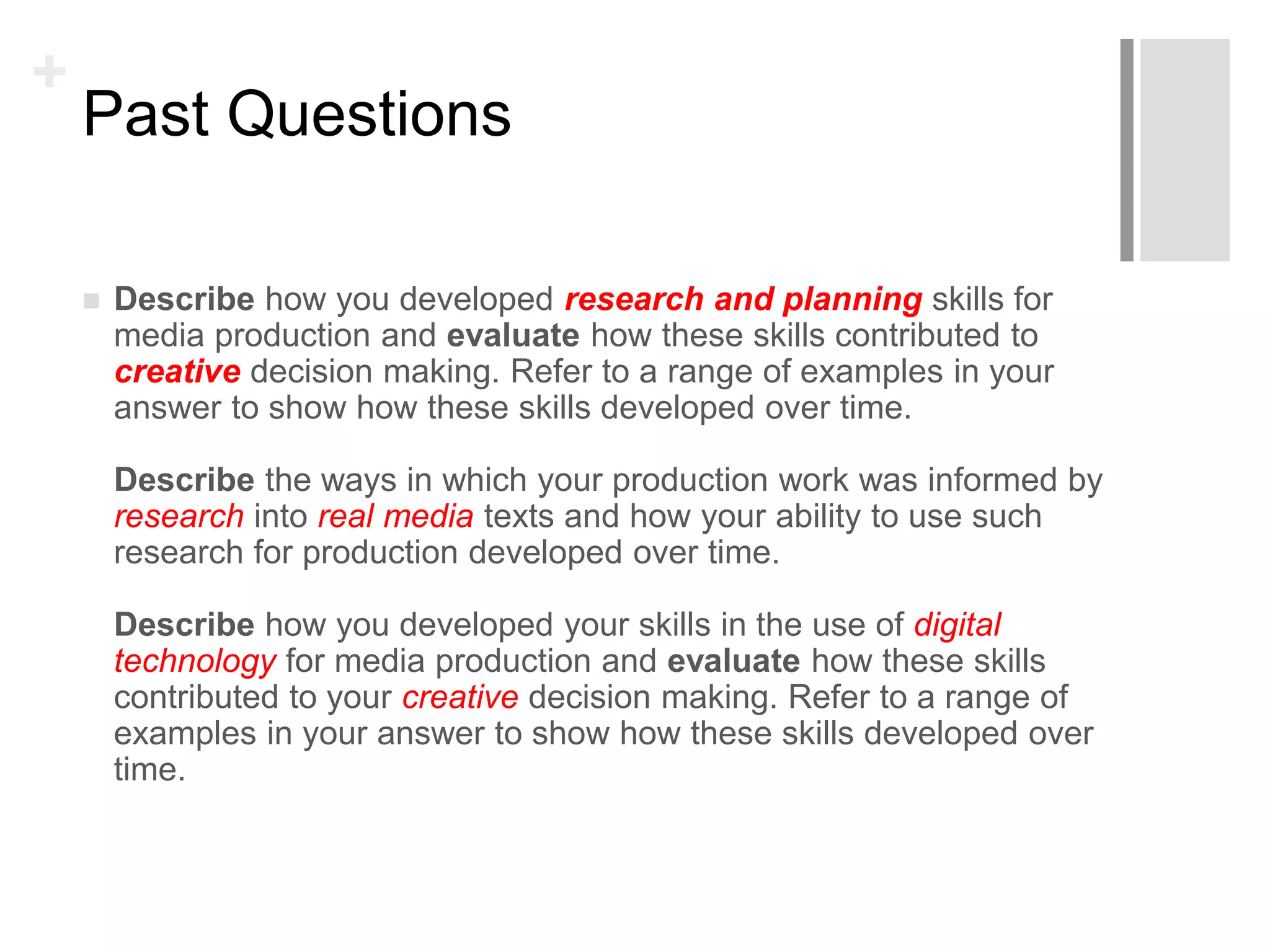 +
Past Questions
 Describe how you developed research and planning skills for
media production and evaluate how these skills contributed to
creative decision making. Refer to a range of examples in your
answer to show how these skills developed over time.
Describe the ways in which your production work was informed by
research into real media texts and how your ability to use such
research for production developed over time.
Describe how you developed your skills in the use of digital
technology for media production and evaluate how these skills
contributed to your creative decision making. Refer to a range of
examples in your answer to show how these skills developed over
time.
 