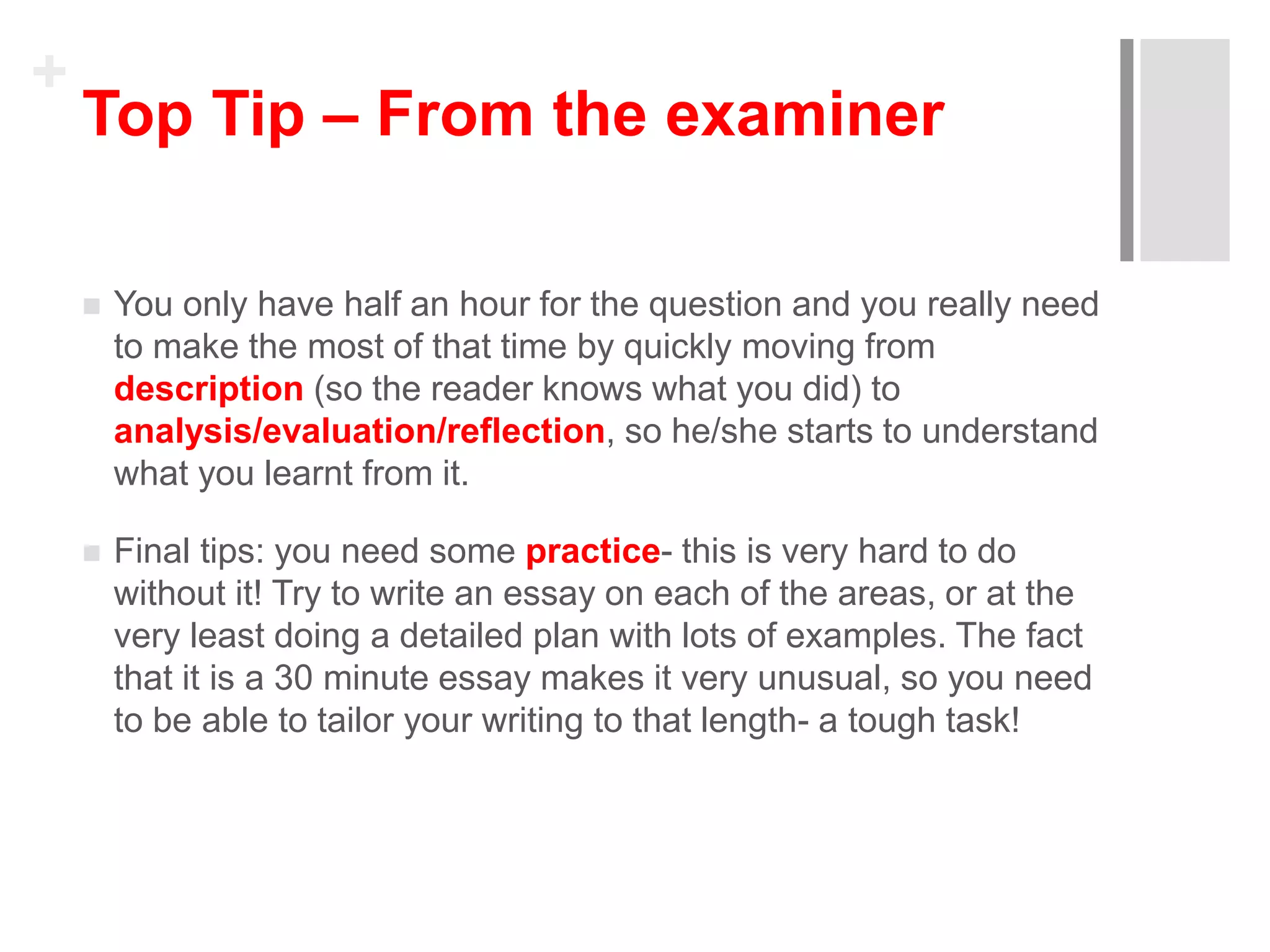 +
Top Tip – From the examiner
 You only have half an hour for the question and you really need
to make the most of that time by quickly moving from
description (so the reader knows what you did) to
analysis/evaluation/reflection, so he/she starts to understand
what you learnt from it.
 Final tips: you need some practice- this is very hard to do
without it! Try to write an essay on each of the areas, or at the
very least doing a detailed plan with lots of examples. The fact
that it is a 30 minute essay makes it very unusual, so you need
to be able to tailor your writing to that length- a tough task!
 