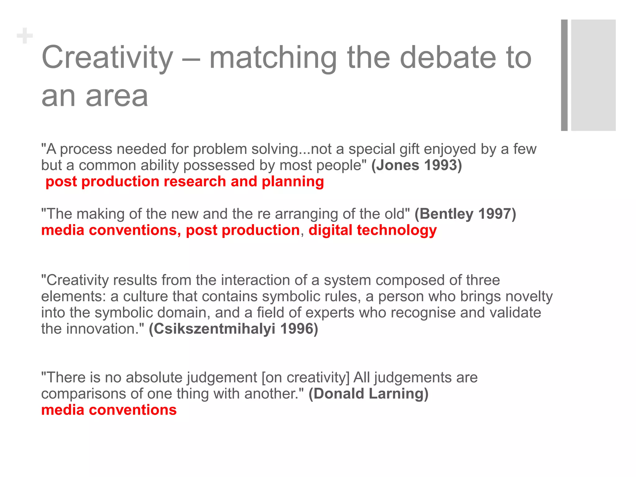 +
Creativity – matching the debate to
an area
"A process needed for problem solving...not a special gift enjoyed by a few
but a common ability possessed by most people" (Jones 1993)
post production research and planning
"The making of the new and the re arranging of the old" (Bentley 1997)
media conventions, post production, digital technology
"Creativity results from the interaction of a system composed of three
elements: a culture that contains symbolic rules, a person who brings novelty
into the symbolic domain, and a field of experts who recognise and validate
the innovation." (Csikszentmihalyi 1996)
"There is no absolute judgement [on creativity] All judgements are
comparisons of one thing with another." (Donald Larning)
media conventions
 