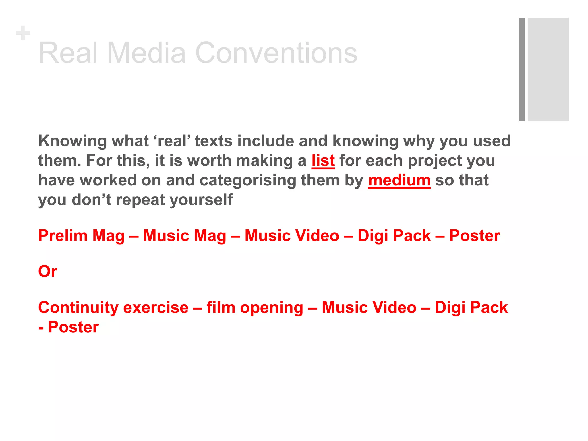+
Real Media Conventions
Knowing what ‘real’ texts include and knowing why you used
them. For this, it is worth making a list for each project you
have worked on and categorising them by medium so that
you don’t repeat yourself
Prelim Mag – Music Mag – Music Video – Digi Pack – Poster
Or
Continuity exercise – film opening – Music Video – Digi Pack
- Poster
 