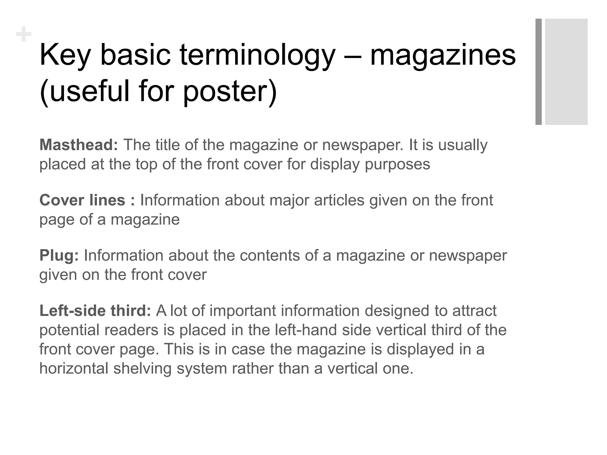 +
Key basic terminology – magazines
(useful for poster)
Masthead: The title of the magazine or newspaper. It is usually
placed at the top of the front cover for display purposes
Cover lines : Information about major articles given on the front
page of a magazine
Plug: Information about the contents of a magazine or newspaper
given on the front cover
Left-side third: A lot of important information designed to attract
potential readers is placed in the left-hand side vertical third of the
front cover page. This is in case the magazine is displayed in a
horizontal shelving system rather than a vertical one.
 