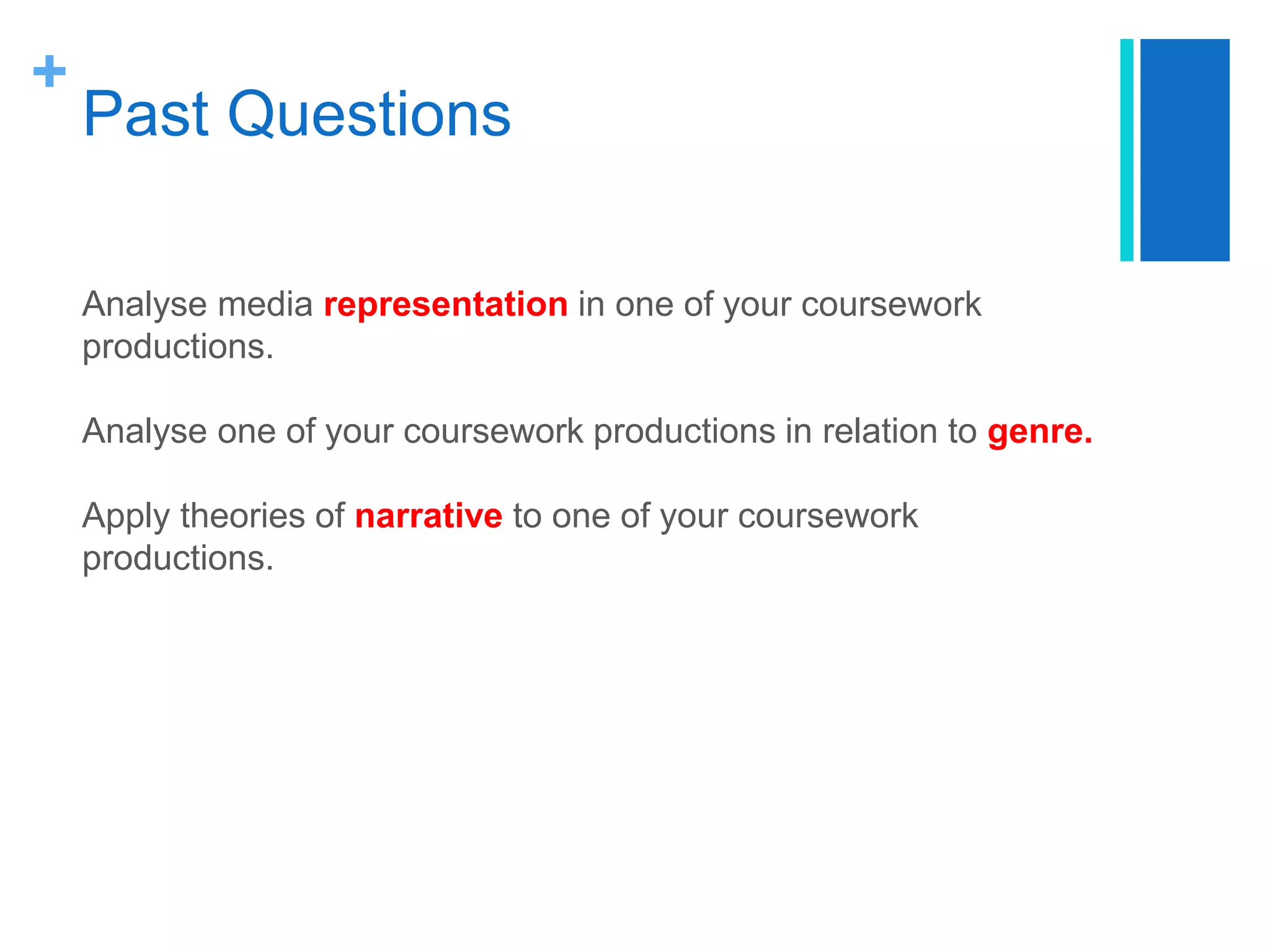 +
Past Questions
Analyse media representation in one of your coursework
productions.
Analyse one of your coursework productions in relation to genre.
Apply theories of narrative to one of your coursework
productions.
 