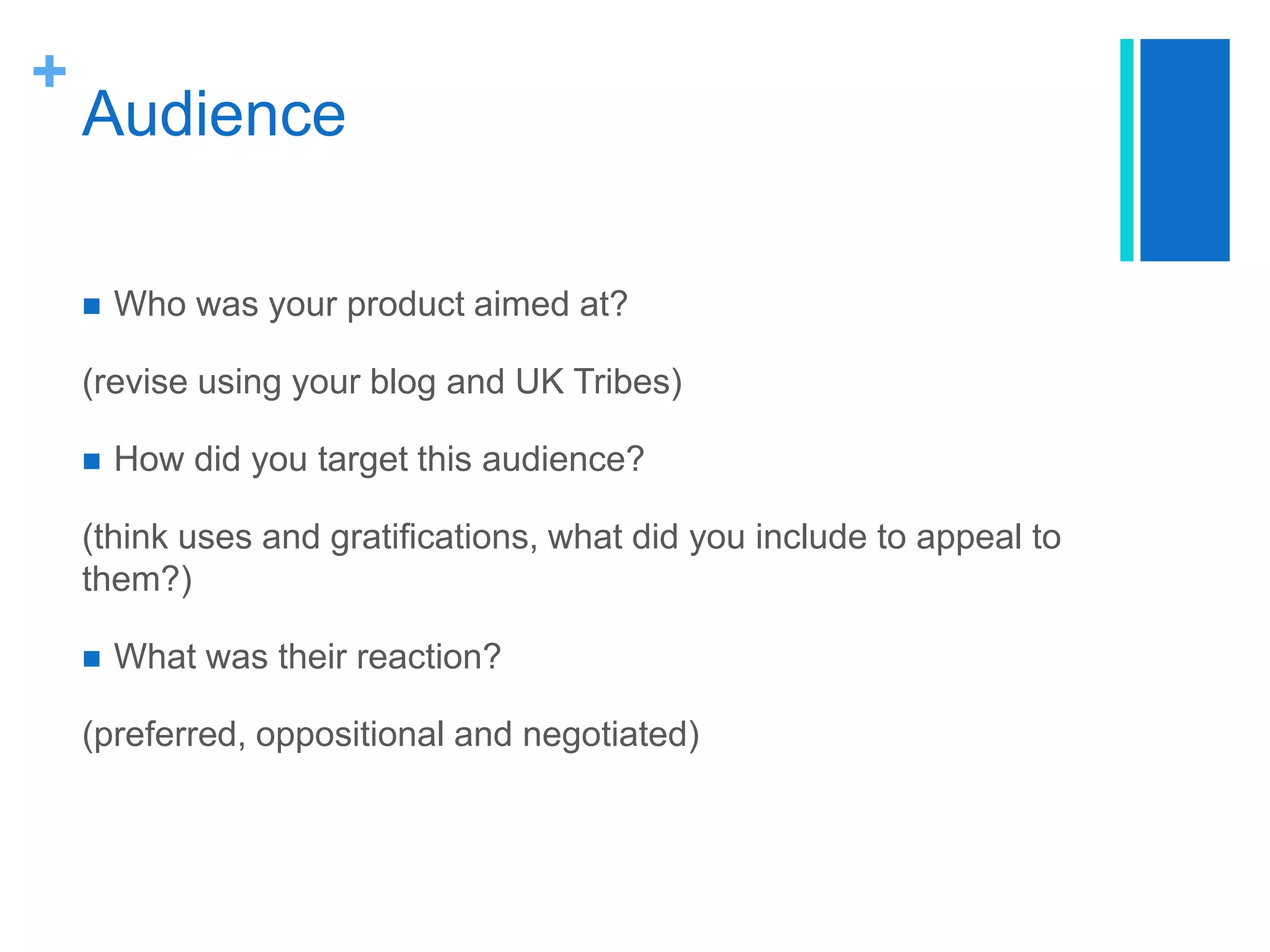 +
Audience
 Who was your product aimed at?
(revise using your blog and UK Tribes)
 How did you target this audience?
(think uses and gratifications, what did you include to appeal to
them?)
 What was their reaction?
(preferred, oppositional and negotiated)
 