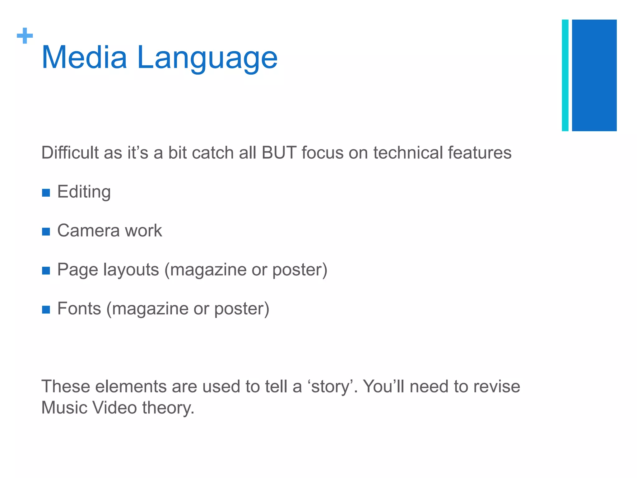 +
Media Language
Difficult as it’s a bit catch all BUT focus on technical features
 Editing
 Camera work
 Page layouts (magazine or poster)
 Fonts (magazine or poster)
These elements are used to tell a ‘story’. You’ll need to revise
Music Video theory.
 