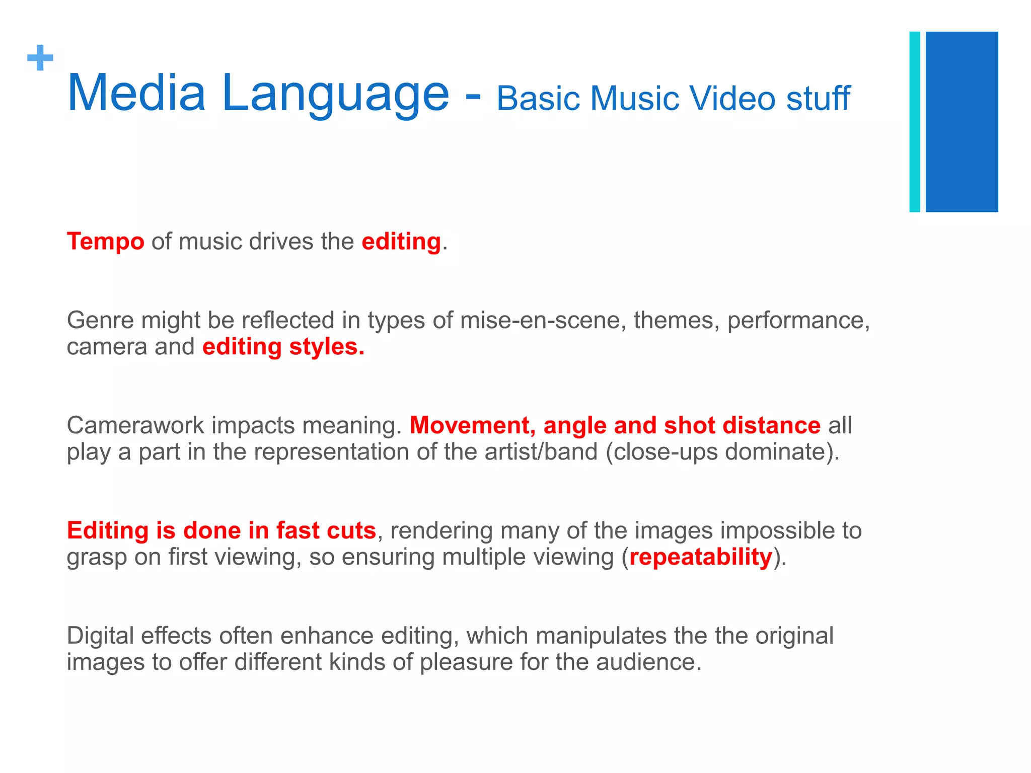 +
Media Language - Basic Music Video stuff
Tempo of music drives the editing.
Genre might be reflected in types of mise-en-scene, themes, performance,
camera and editing styles.
Camerawork impacts meaning. Movement, angle and shot distance all
play a part in the representation of the artist/band (close-ups dominate).
Editing is done in fast cuts, rendering many of the images impossible to
grasp on first viewing, so ensuring multiple viewing (repeatability).
Digital effects often enhance editing, which manipulates the the original
images to offer different kinds of pleasure for the audience.
 