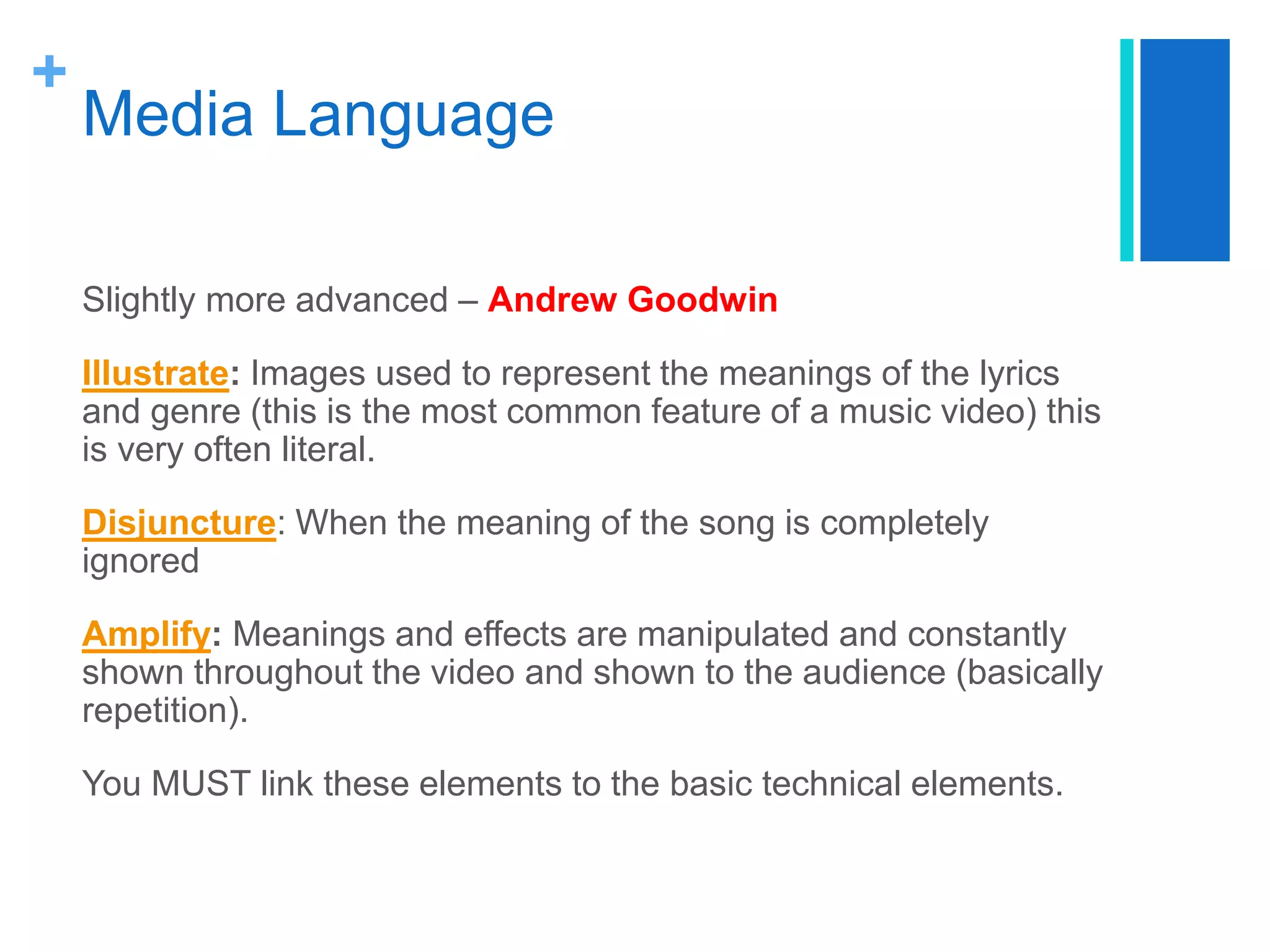 +
Media Language
Slightly more advanced – Andrew Goodwin
Illustrate: Images used to represent the meanings of the lyrics
and genre (this is the most common feature of a music video) this
is very often literal.
Disjuncture: When the meaning of the song is completely
ignored
Amplify: Meanings and effects are manipulated and constantly
shown throughout the video and shown to the audience (basically
repetition).
You MUST link these elements to the basic technical elements.
 