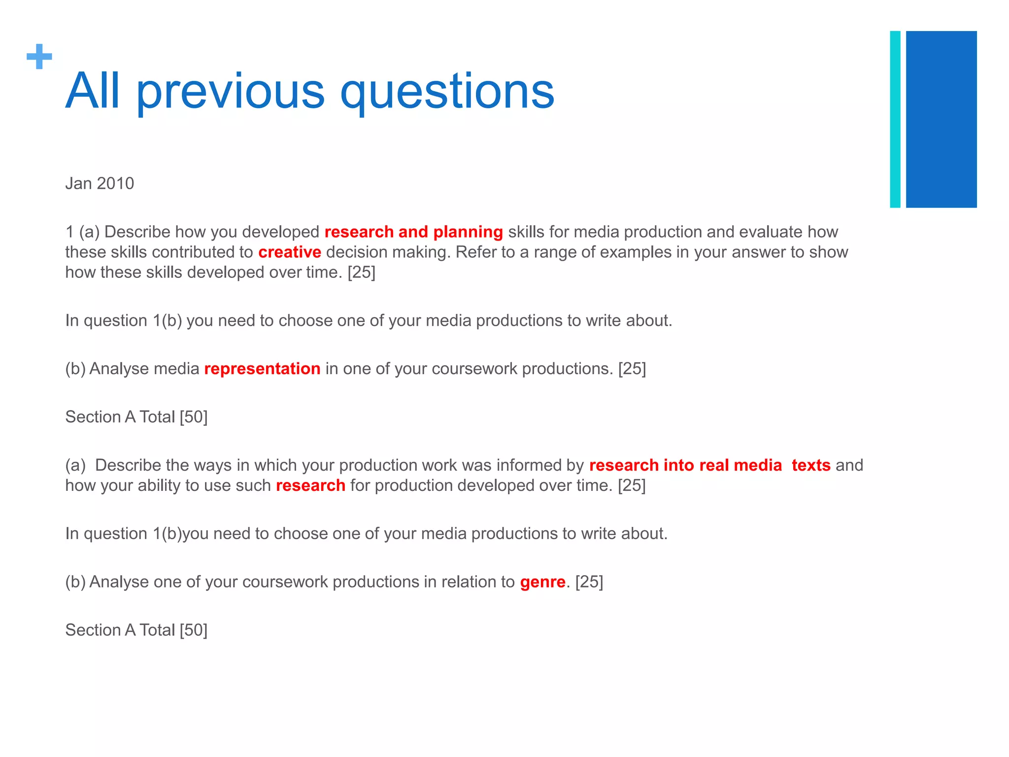 +
All previous questions
Jan 2010
1 (a) Describe how you developed research and planning skills for media production and evaluate how
these skills contributed to creative decision making. Refer to a range of examples in your answer to show
how these skills developed over time. [25]
In question 1(b) you need to choose one of your media productions to write about.
(b) Analyse media representation in one of your coursework productions. [25]
Section A Total [50]
(a) Describe the ways in which your production work was informed by research into real media texts and
how your ability to use such research for production developed over time. [25]
In question 1(b)you need to choose one of your media productions to write about.
(b) Analyse one of your coursework productions in relation to genre. [25]
Section A Total [50]
 