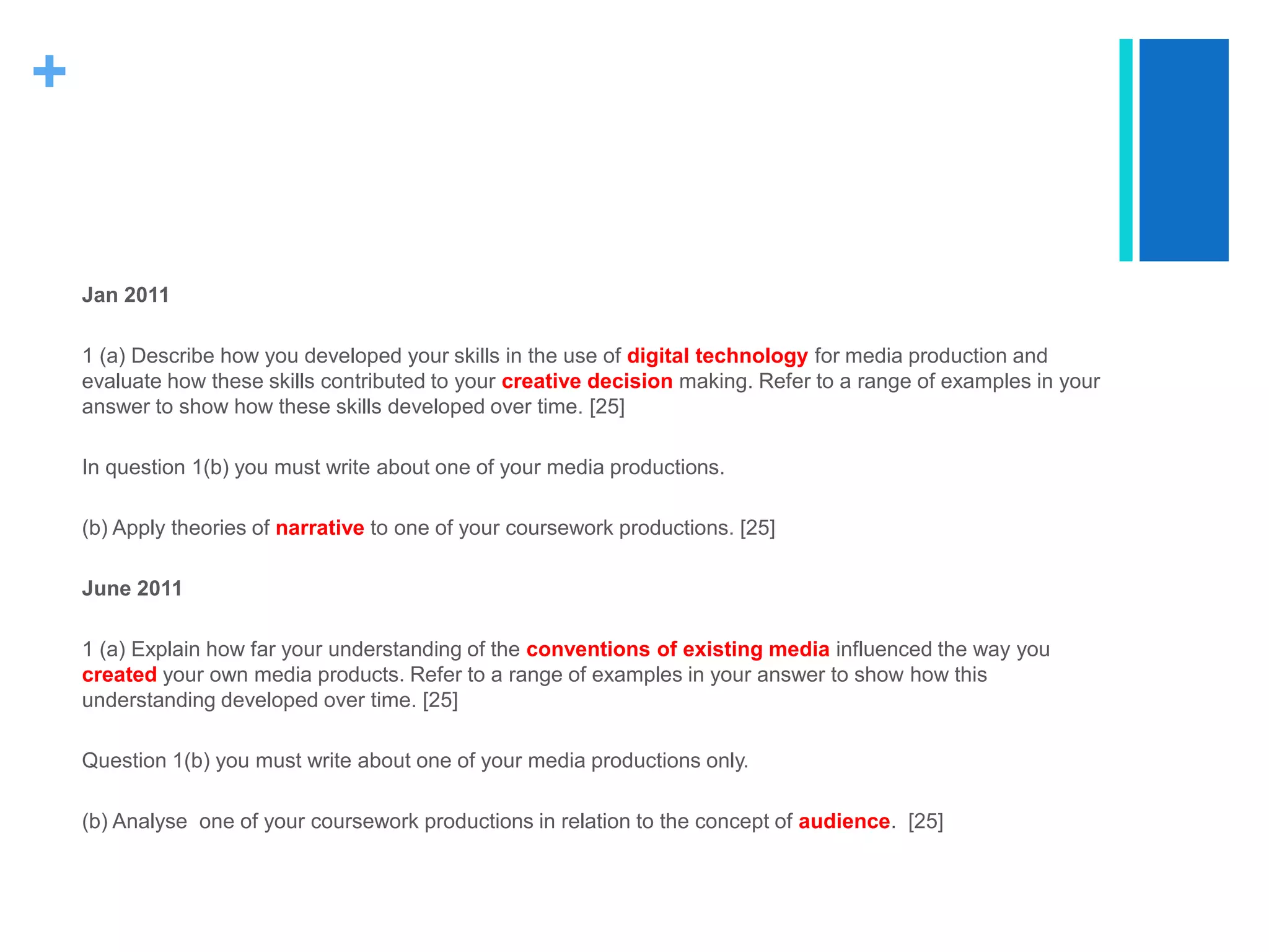 +
Jan 2011
1 (a) Describe how you developed your skills in the use of digital technology for media production and
evaluate how these skills contributed to your creative decision making. Refer to a range of examples in your
answer to show how these skills developed over time. [25]
In question 1(b) you must write about one of your media productions.
(b) Apply theories of narrative to one of your coursework productions. [25]
June 2011
1 (a) Explain how far your understanding of the conventions of existing media influenced the way you
created your own media products. Refer to a range of examples in your answer to show how this
understanding developed over time. [25]
Question 1(b) you must write about one of your media productions only.
(b) Analyse one of your coursework productions in relation to the concept of audience. [25]
 