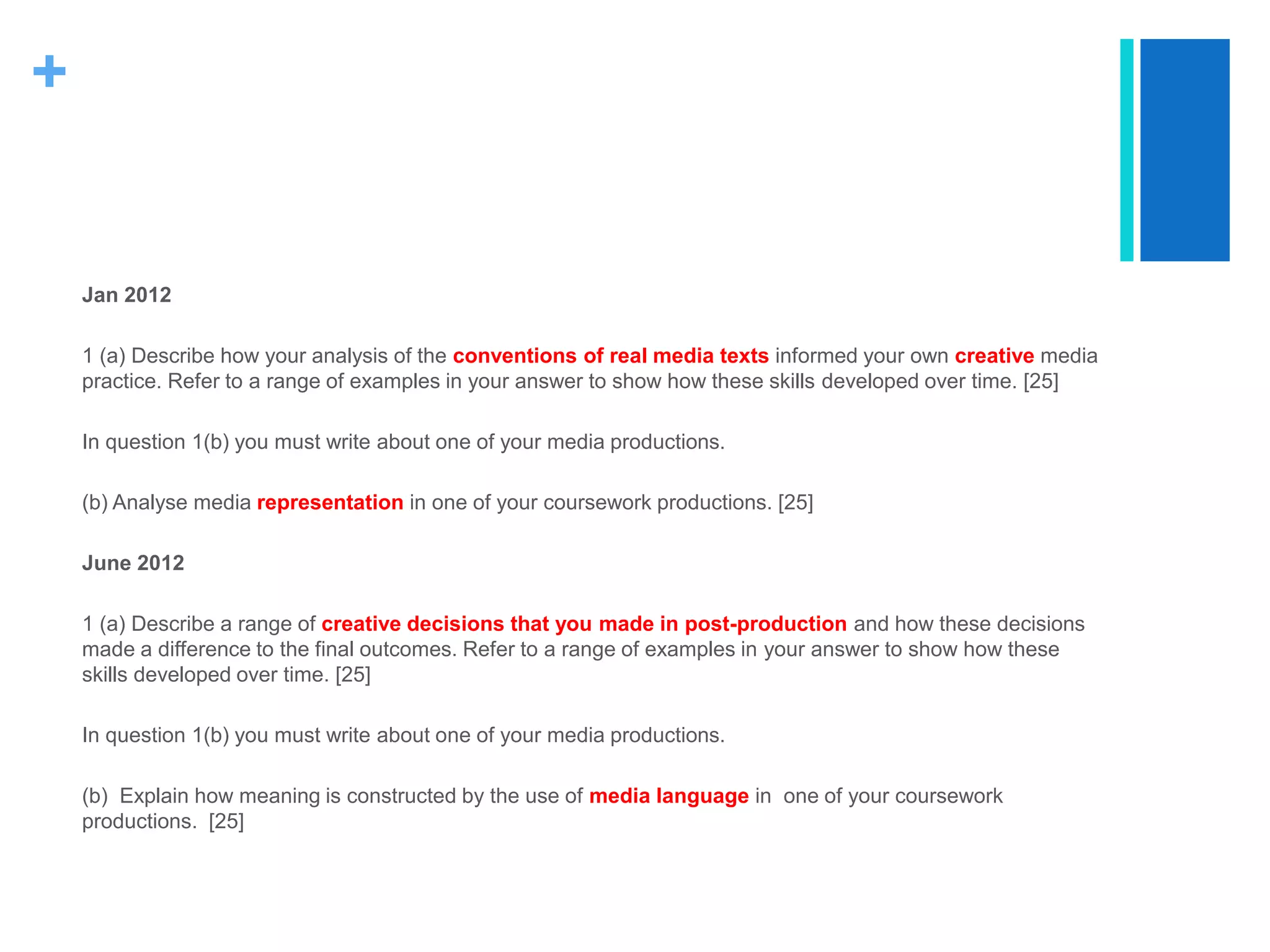 +
Jan 2012
1 (a) Describe how your analysis of the conventions of real media texts informed your own creative media
practice. Refer to a range of examples in your answer to show how these skills developed over time. [25]
In question 1(b) you must write about one of your media productions.
(b) Analyse media representation in one of your coursework productions. [25]
June 2012
1 (a) Describe a range of creative decisions that you made in post-production and how these decisions
made a difference to the final outcomes. Refer to a range of examples in your answer to show how these
skills developed over time. [25]
In question 1(b) you must write about one of your media productions.
(b) Explain how meaning is constructed by the use of media language in one of your coursework
productions. [25]
 