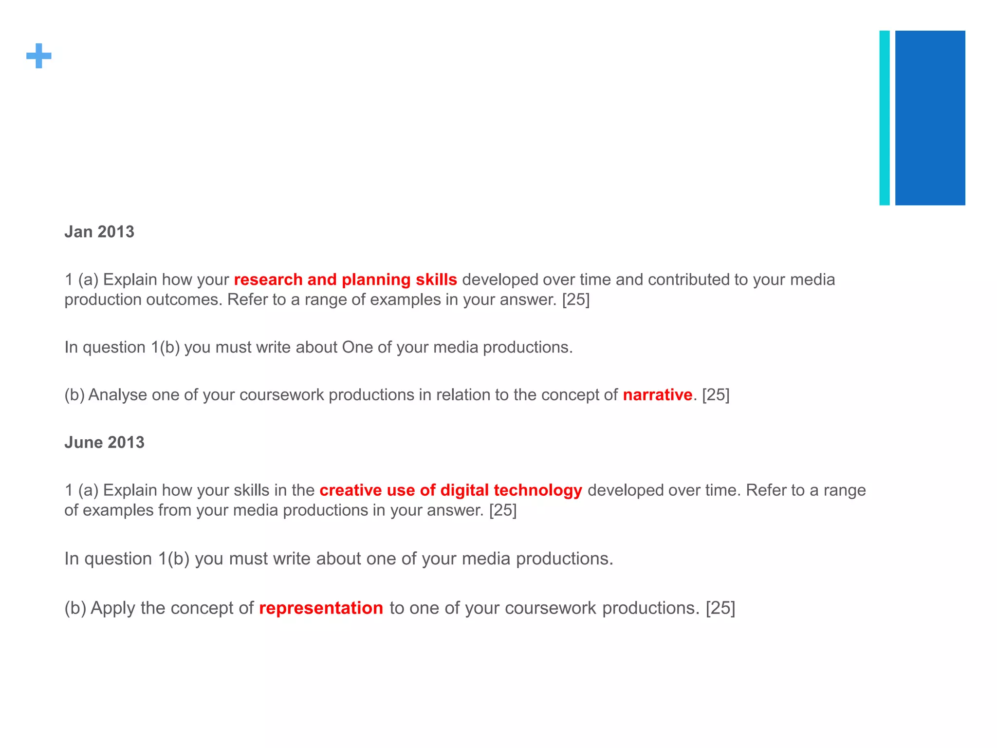 +
Jan 2013
1 (a) Explain how your research and planning skills developed over time and contributed to your media
production outcomes. Refer to a range of examples in your answer. [25]
In question 1(b) you must write about One of your media productions.
(b) Analyse one of your coursework productions in relation to the concept of narrative. [25]
June 2013
1 (a) Explain how your skills in the creative use of digital technology developed over time. Refer to a range
of examples from your media productions in your answer. [25]
In question 1(b) you must write about one of your media productions.
(b) Apply the concept of representation to one of your coursework productions. [25]
 