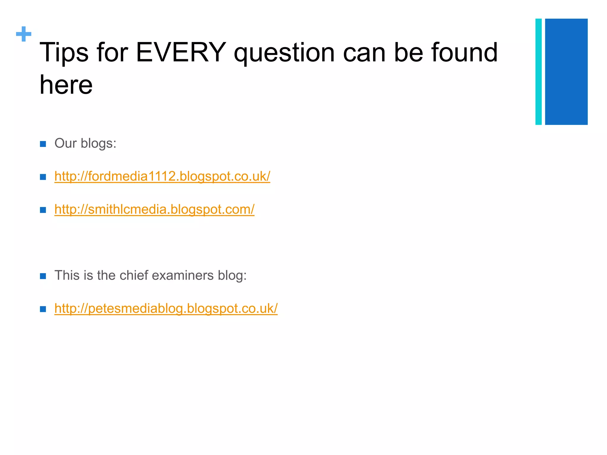 +
Tips for EVERY question can be found
here
 Our blogs:
 http://fordmedia1112.blogspot.co.uk/
 http://smithlcmedia.blogspot.com/
 This is the chief examiners blog:
 http://petesmediablog.blogspot.co.uk/
 